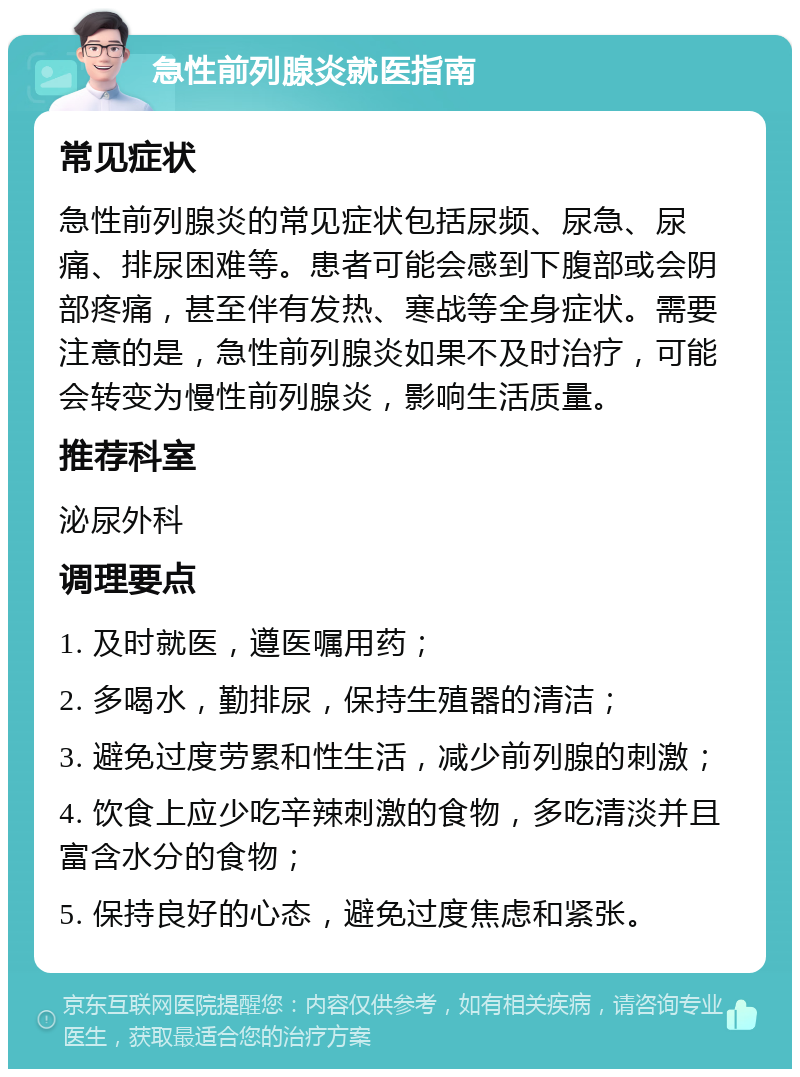 急性前列腺炎就医指南 常见症状 急性前列腺炎的常见症状包括尿频、尿急、尿痛、排尿困难等。患者可能会感到下腹部或会阴部疼痛，甚至伴有发热、寒战等全身症状。需要注意的是，急性前列腺炎如果不及时治疗，可能会转变为慢性前列腺炎，影响生活质量。 推荐科室 泌尿外科 调理要点 1. 及时就医，遵医嘱用药； 2. 多喝水，勤排尿，保持生殖器的清洁； 3. 避免过度劳累和性生活，减少前列腺的刺激； 4. 饮食上应少吃辛辣刺激的食物，多吃清淡并且富含水分的食物； 5. 保持良好的心态，避免过度焦虑和紧张。