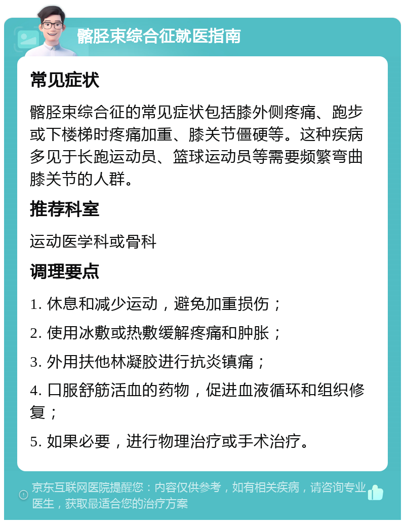 髂胫束综合征就医指南 常见症状 髂胫束综合征的常见症状包括膝外侧疼痛、跑步或下楼梯时疼痛加重、膝关节僵硬等。这种疾病多见于长跑运动员、篮球运动员等需要频繁弯曲膝关节的人群。 推荐科室 运动医学科或骨科 调理要点 1. 休息和减少运动，避免加重损伤； 2. 使用冰敷或热敷缓解疼痛和肿胀； 3. 外用扶他林凝胶进行抗炎镇痛； 4. 口服舒筋活血的药物，促进血液循环和组织修复； 5. 如果必要，进行物理治疗或手术治疗。