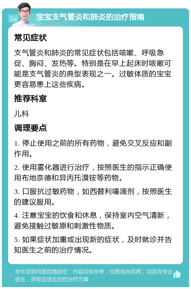 宝宝支气管炎和肺炎的治疗指南 常见症状 支气管炎和肺炎的常见症状包括咳嗽、呼吸急促、胸闷、发热等。特别是在早上起床时咳嗽可能是支气管炎的典型表现之一。过敏体质的宝宝更容易患上这些疾病。 推荐科室 儿科 调理要点 1. 停止使用之前的所有药物，避免交叉反应和副作用。 2. 使用雾化器进行治疗，按照医生的指示正确使用布地奈德和异丙托溴铵等药物。 3. 口服抗过敏药物，如西替利嗪滴剂，按照医生的建议服用。 4. 注意宝宝的饮食和休息，保持室内空气清新，避免接触过敏原和刺激性物质。 5. 如果症状加重或出现新的症状，及时就诊并告知医生之前的治疗情况。