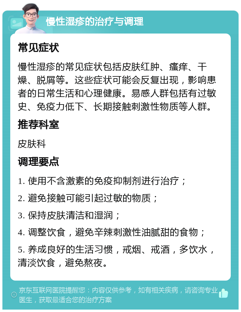 慢性湿疹的治疗与调理 常见症状 慢性湿疹的常见症状包括皮肤红肿、瘙痒、干燥、脱屑等。这些症状可能会反复出现，影响患者的日常生活和心理健康。易感人群包括有过敏史、免疫力低下、长期接触刺激性物质等人群。 推荐科室 皮肤科 调理要点 1. 使用不含激素的免疫抑制剂进行治疗； 2. 避免接触可能引起过敏的物质； 3. 保持皮肤清洁和湿润； 4. 调整饮食，避免辛辣刺激性油腻甜的食物； 5. 养成良好的生活习惯，戒烟、戒酒，多饮水，清淡饮食，避免熬夜。