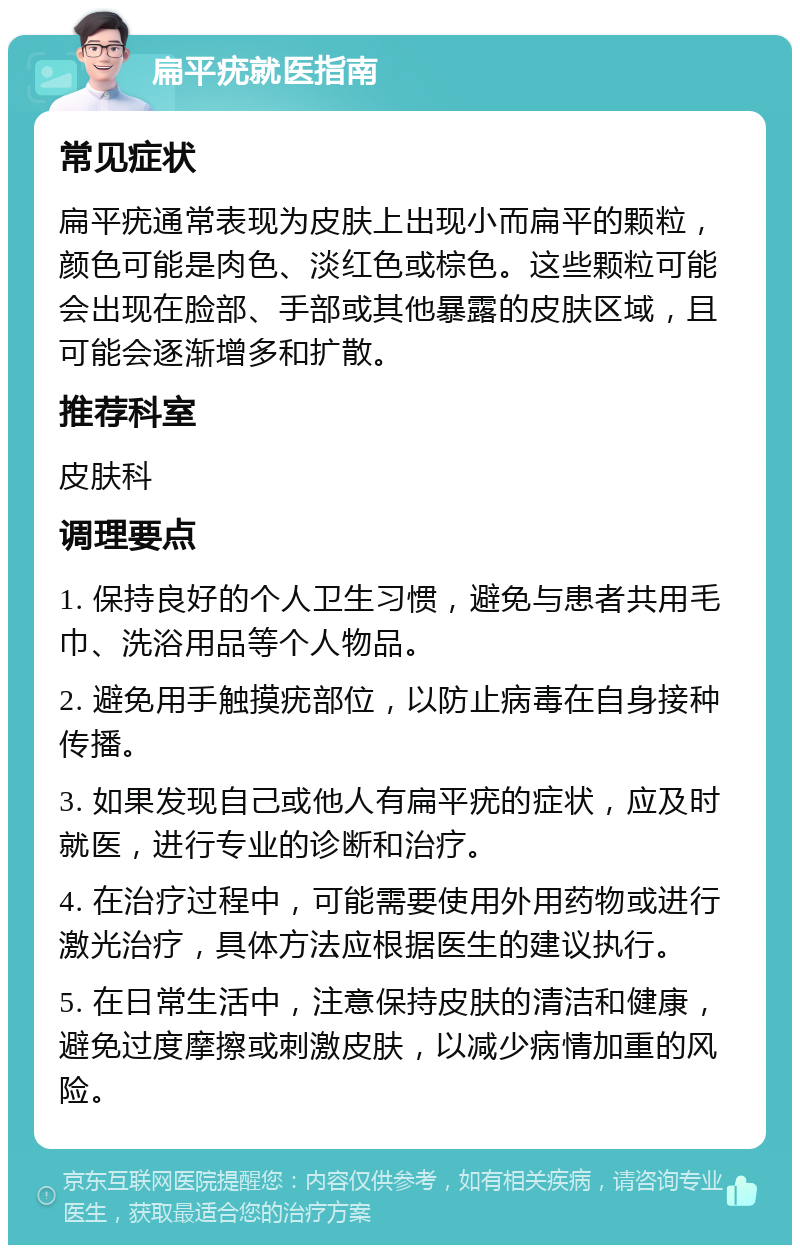 扁平疣就医指南 常见症状 扁平疣通常表现为皮肤上出现小而扁平的颗粒，颜色可能是肉色、淡红色或棕色。这些颗粒可能会出现在脸部、手部或其他暴露的皮肤区域，且可能会逐渐增多和扩散。 推荐科室 皮肤科 调理要点 1. 保持良好的个人卫生习惯，避免与患者共用毛巾、洗浴用品等个人物品。 2. 避免用手触摸疣部位，以防止病毒在自身接种传播。 3. 如果发现自己或他人有扁平疣的症状，应及时就医，进行专业的诊断和治疗。 4. 在治疗过程中，可能需要使用外用药物或进行激光治疗，具体方法应根据医生的建议执行。 5. 在日常生活中，注意保持皮肤的清洁和健康，避免过度摩擦或刺激皮肤，以减少病情加重的风险。