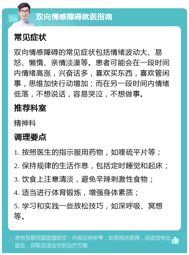 双向情感障碍就医指南 常见症状 双向情感障碍的常见症状包括情绪波动大、易怒、懒惰、亲情淡漠等。患者可能会在一段时间内情绪高涨，兴奋话多，喜欢买东西，喜欢管闲事，思维加快行动增加；而在另一段时间内情绪低落，不想说话，容易哭泣，不想做事。 推荐科室 精神科 调理要点 1. 按照医生的指示服用药物，如喹硫平片等； 2. 保持规律的生活作息，包括定时睡觉和起床； 3. 饮食上注意清淡，避免辛辣刺激性食物； 4. 适当进行体育锻炼，增强身体素质； 5. 学习和实践一些放松技巧，如深呼吸、冥想等。