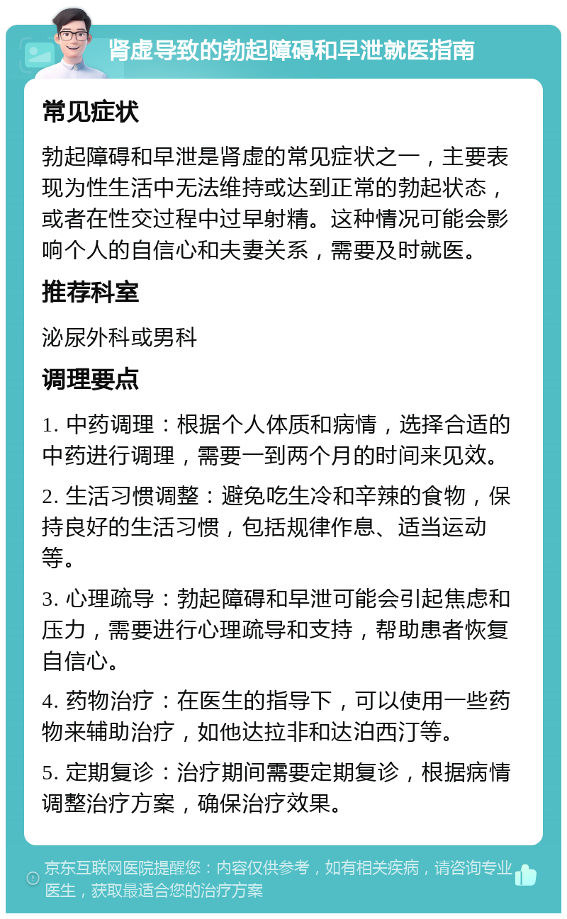 肾虚导致的勃起障碍和早泄就医指南 常见症状 勃起障碍和早泄是肾虚的常见症状之一，主要表现为性生活中无法维持或达到正常的勃起状态，或者在性交过程中过早射精。这种情况可能会影响个人的自信心和夫妻关系，需要及时就医。 推荐科室 泌尿外科或男科 调理要点 1. 中药调理：根据个人体质和病情，选择合适的中药进行调理，需要一到两个月的时间来见效。 2. 生活习惯调整：避免吃生冷和辛辣的食物，保持良好的生活习惯，包括规律作息、适当运动等。 3. 心理疏导：勃起障碍和早泄可能会引起焦虑和压力，需要进行心理疏导和支持，帮助患者恢复自信心。 4. 药物治疗：在医生的指导下，可以使用一些药物来辅助治疗，如他达拉非和达泊西汀等。 5. 定期复诊：治疗期间需要定期复诊，根据病情调整治疗方案，确保治疗效果。