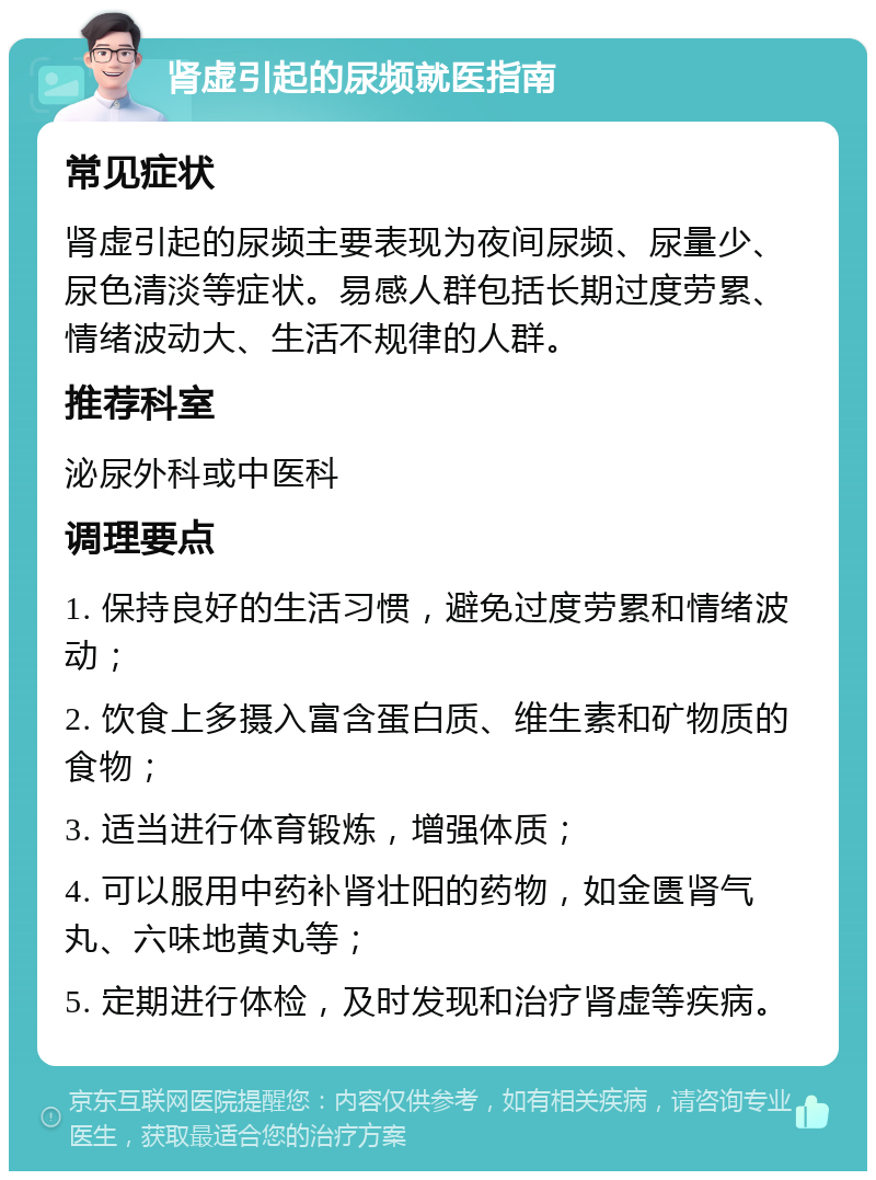 肾虚引起的尿频就医指南 常见症状 肾虚引起的尿频主要表现为夜间尿频、尿量少、尿色清淡等症状。易感人群包括长期过度劳累、情绪波动大、生活不规律的人群。 推荐科室 泌尿外科或中医科 调理要点 1. 保持良好的生活习惯，避免过度劳累和情绪波动； 2. 饮食上多摄入富含蛋白质、维生素和矿物质的食物； 3. 适当进行体育锻炼，增强体质； 4. 可以服用中药补肾壮阳的药物，如金匮肾气丸、六味地黄丸等； 5. 定期进行体检，及时发现和治疗肾虚等疾病。