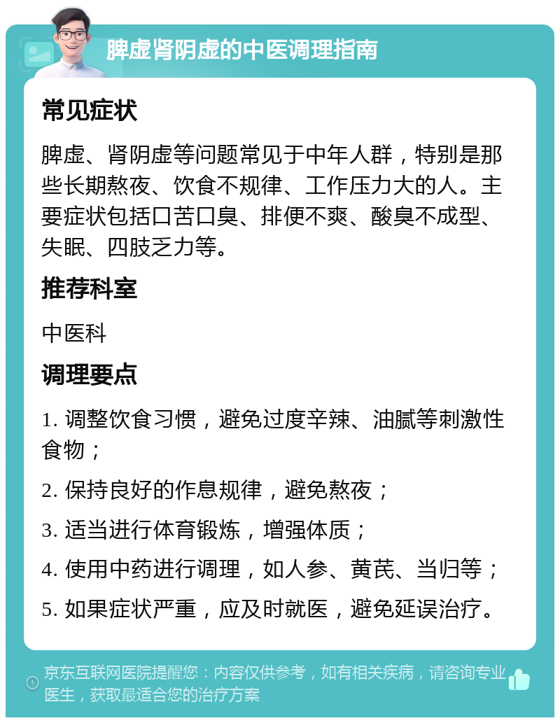 脾虚肾阴虚的中医调理指南 常见症状 脾虚、肾阴虚等问题常见于中年人群，特别是那些长期熬夜、饮食不规律、工作压力大的人。主要症状包括口苦口臭、排便不爽、酸臭不成型、失眠、四肢乏力等。 推荐科室 中医科 调理要点 1. 调整饮食习惯，避免过度辛辣、油腻等刺激性食物； 2. 保持良好的作息规律，避免熬夜； 3. 适当进行体育锻炼，增强体质； 4. 使用中药进行调理，如人参、黄芪、当归等； 5. 如果症状严重，应及时就医，避免延误治疗。