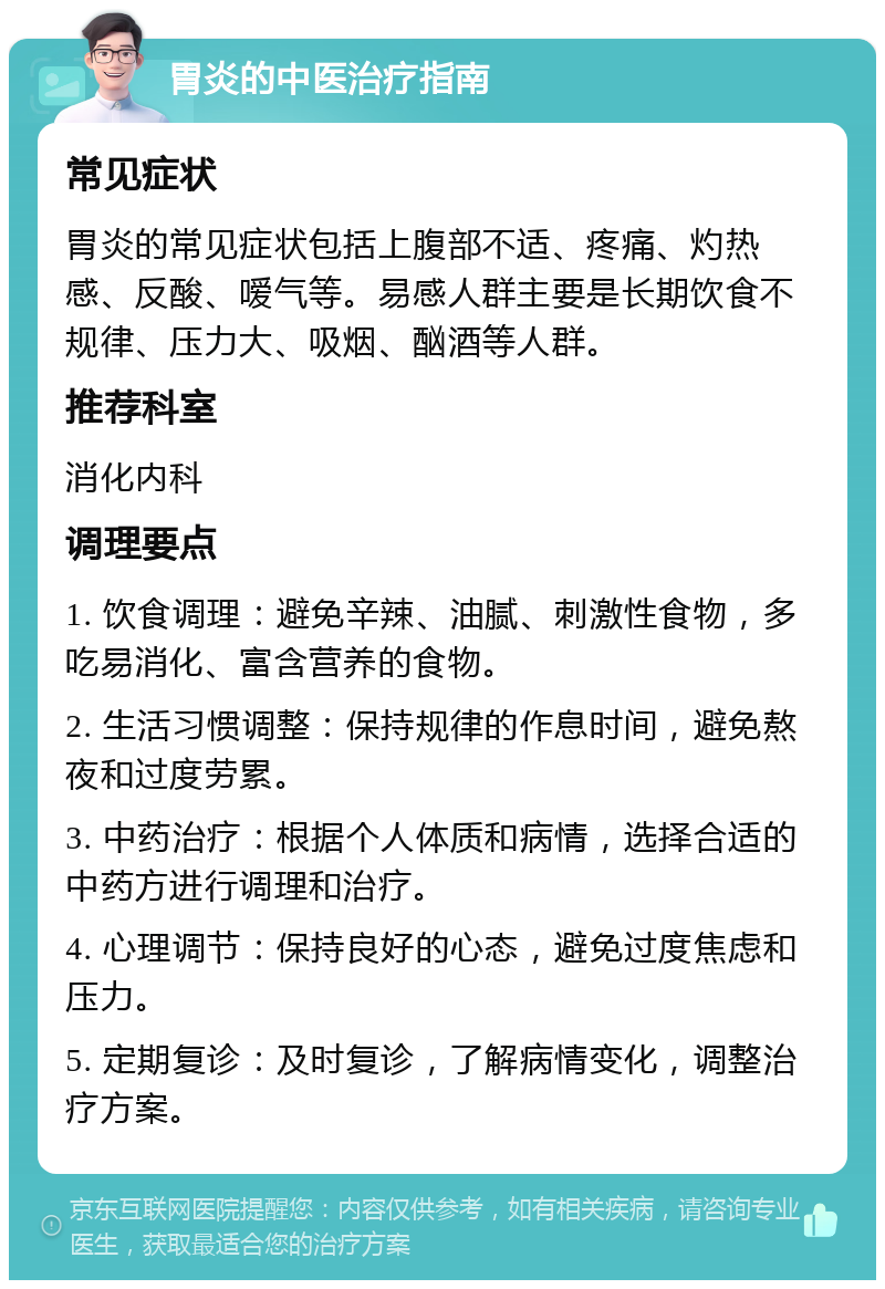 胃炎的中医治疗指南 常见症状 胃炎的常见症状包括上腹部不适、疼痛、灼热感、反酸、嗳气等。易感人群主要是长期饮食不规律、压力大、吸烟、酗酒等人群。 推荐科室 消化内科 调理要点 1. 饮食调理：避免辛辣、油腻、刺激性食物，多吃易消化、富含营养的食物。 2. 生活习惯调整：保持规律的作息时间，避免熬夜和过度劳累。 3. 中药治疗：根据个人体质和病情，选择合适的中药方进行调理和治疗。 4. 心理调节：保持良好的心态，避免过度焦虑和压力。 5. 定期复诊：及时复诊，了解病情变化，调整治疗方案。