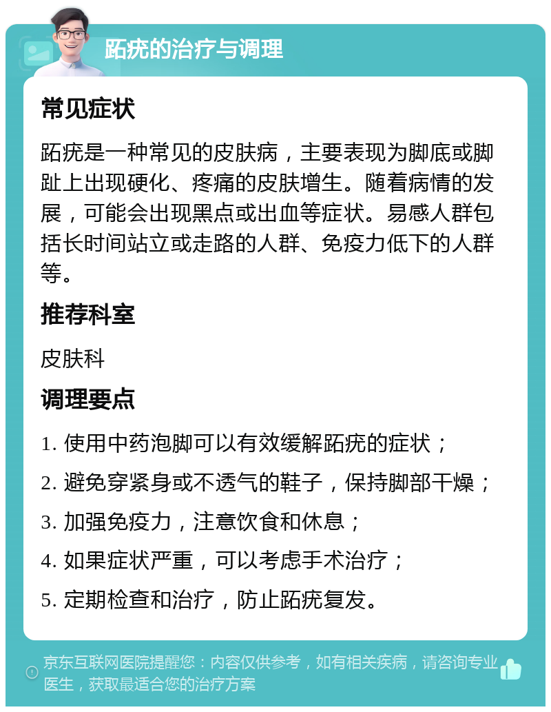 跖疣的治疗与调理 常见症状 跖疣是一种常见的皮肤病，主要表现为脚底或脚趾上出现硬化、疼痛的皮肤增生。随着病情的发展，可能会出现黑点或出血等症状。易感人群包括长时间站立或走路的人群、免疫力低下的人群等。 推荐科室 皮肤科 调理要点 1. 使用中药泡脚可以有效缓解跖疣的症状； 2. 避免穿紧身或不透气的鞋子，保持脚部干燥； 3. 加强免疫力，注意饮食和休息； 4. 如果症状严重，可以考虑手术治疗； 5. 定期检查和治疗，防止跖疣复发。