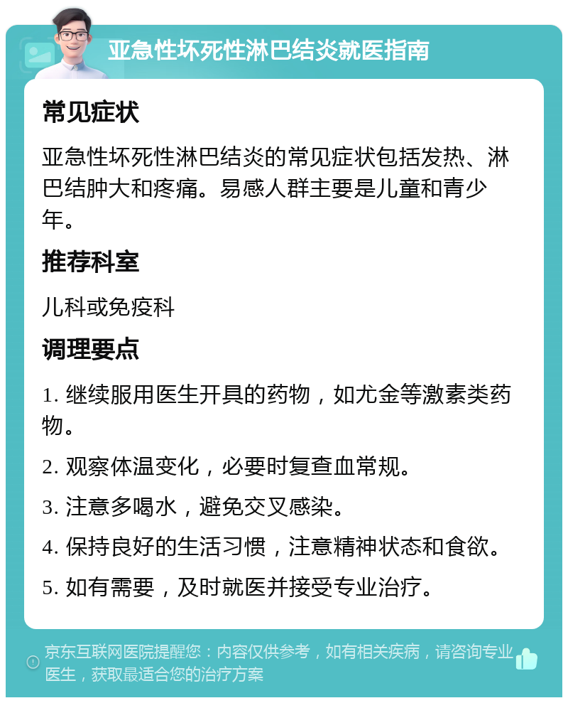 亚急性坏死性淋巴结炎就医指南 常见症状 亚急性坏死性淋巴结炎的常见症状包括发热、淋巴结肿大和疼痛。易感人群主要是儿童和青少年。 推荐科室 儿科或免疫科 调理要点 1. 继续服用医生开具的药物，如尤金等激素类药物。 2. 观察体温变化，必要时复查血常规。 3. 注意多喝水，避免交叉感染。 4. 保持良好的生活习惯，注意精神状态和食欲。 5. 如有需要，及时就医并接受专业治疗。