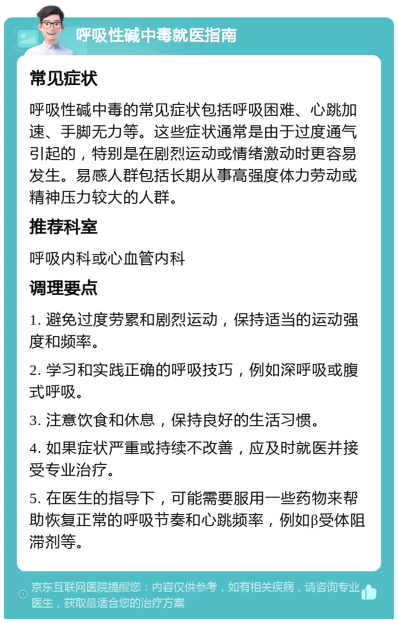 呼吸性碱中毒就医指南 常见症状 呼吸性碱中毒的常见症状包括呼吸困难、心跳加速、手脚无力等。这些症状通常是由于过度通气引起的，特别是在剧烈运动或情绪激动时更容易发生。易感人群包括长期从事高强度体力劳动或精神压力较大的人群。 推荐科室 呼吸内科或心血管内科 调理要点 1. 避免过度劳累和剧烈运动，保持适当的运动强度和频率。 2. 学习和实践正确的呼吸技巧，例如深呼吸或腹式呼吸。 3. 注意饮食和休息，保持良好的生活习惯。 4. 如果症状严重或持续不改善，应及时就医并接受专业治疗。 5. 在医生的指导下，可能需要服用一些药物来帮助恢复正常的呼吸节奏和心跳频率，例如β受体阻滞剂等。