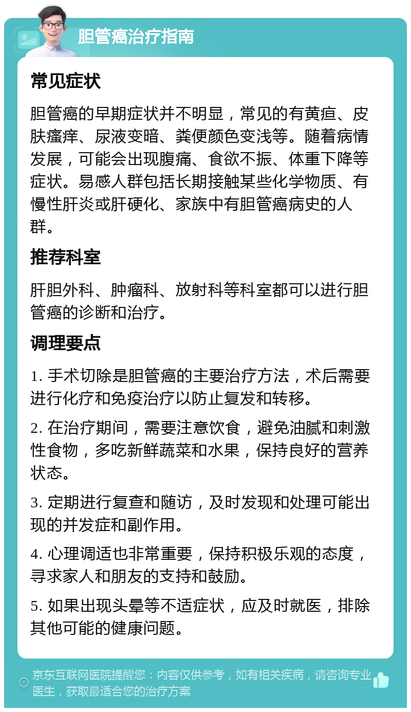 胆管癌治疗指南 常见症状 胆管癌的早期症状并不明显，常见的有黄疸、皮肤瘙痒、尿液变暗、粪便颜色变浅等。随着病情发展，可能会出现腹痛、食欲不振、体重下降等症状。易感人群包括长期接触某些化学物质、有慢性肝炎或肝硬化、家族中有胆管癌病史的人群。 推荐科室 肝胆外科、肿瘤科、放射科等科室都可以进行胆管癌的诊断和治疗。 调理要点 1. 手术切除是胆管癌的主要治疗方法，术后需要进行化疗和免疫治疗以防止复发和转移。 2. 在治疗期间，需要注意饮食，避免油腻和刺激性食物，多吃新鲜蔬菜和水果，保持良好的营养状态。 3. 定期进行复查和随访，及时发现和处理可能出现的并发症和副作用。 4. 心理调适也非常重要，保持积极乐观的态度，寻求家人和朋友的支持和鼓励。 5. 如果出现头晕等不适症状，应及时就医，排除其他可能的健康问题。