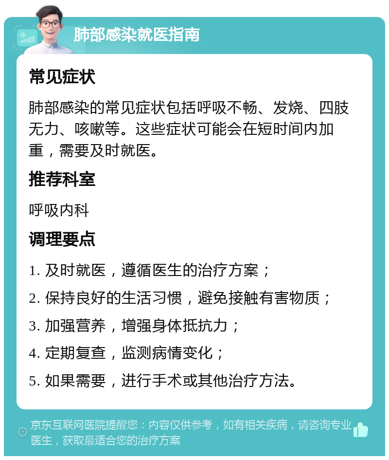 肺部感染就医指南 常见症状 肺部感染的常见症状包括呼吸不畅、发烧、四肢无力、咳嗽等。这些症状可能会在短时间内加重，需要及时就医。 推荐科室 呼吸内科 调理要点 1. 及时就医，遵循医生的治疗方案； 2. 保持良好的生活习惯，避免接触有害物质； 3. 加强营养，增强身体抵抗力； 4. 定期复查，监测病情变化； 5. 如果需要，进行手术或其他治疗方法。