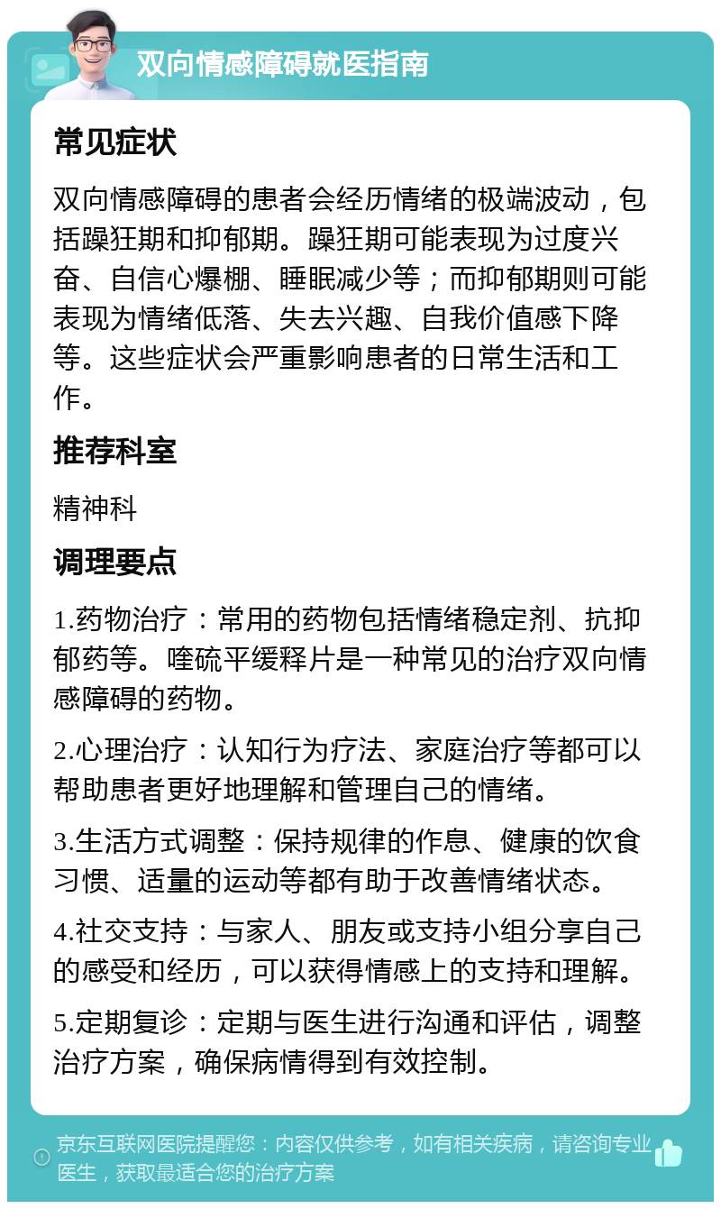 双向情感障碍就医指南 常见症状 双向情感障碍的患者会经历情绪的极端波动，包括躁狂期和抑郁期。躁狂期可能表现为过度兴奋、自信心爆棚、睡眠减少等；而抑郁期则可能表现为情绪低落、失去兴趣、自我价值感下降等。这些症状会严重影响患者的日常生活和工作。 推荐科室 精神科 调理要点 1.药物治疗：常用的药物包括情绪稳定剂、抗抑郁药等。喹硫平缓释片是一种常见的治疗双向情感障碍的药物。 2.心理治疗：认知行为疗法、家庭治疗等都可以帮助患者更好地理解和管理自己的情绪。 3.生活方式调整：保持规律的作息、健康的饮食习惯、适量的运动等都有助于改善情绪状态。 4.社交支持：与家人、朋友或支持小组分享自己的感受和经历，可以获得情感上的支持和理解。 5.定期复诊：定期与医生进行沟通和评估，调整治疗方案，确保病情得到有效控制。