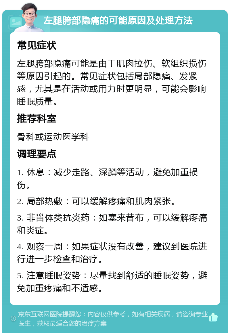 左腿胯部隐痛的可能原因及处理方法 常见症状 左腿胯部隐痛可能是由于肌肉拉伤、软组织损伤等原因引起的。常见症状包括局部隐痛、发紧感，尤其是在活动或用力时更明显，可能会影响睡眠质量。 推荐科室 骨科或运动医学科 调理要点 1. 休息：减少走路、深蹲等活动，避免加重损伤。 2. 局部热敷：可以缓解疼痛和肌肉紧张。 3. 非甾体类抗炎药：如塞来昔布，可以缓解疼痛和炎症。 4. 观察一周：如果症状没有改善，建议到医院进行进一步检查和治疗。 5. 注意睡眠姿势：尽量找到舒适的睡眠姿势，避免加重疼痛和不适感。