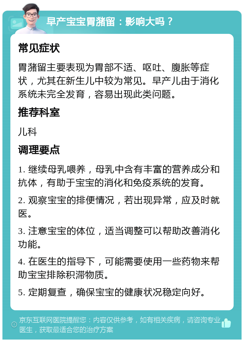 早产宝宝胃潴留：影响大吗？ 常见症状 胃潴留主要表现为胃部不适、呕吐、腹胀等症状，尤其在新生儿中较为常见。早产儿由于消化系统未完全发育，容易出现此类问题。 推荐科室 儿科 调理要点 1. 继续母乳喂养，母乳中含有丰富的营养成分和抗体，有助于宝宝的消化和免疫系统的发育。 2. 观察宝宝的排便情况，若出现异常，应及时就医。 3. 注意宝宝的体位，适当调整可以帮助改善消化功能。 4. 在医生的指导下，可能需要使用一些药物来帮助宝宝排除积滞物质。 5. 定期复查，确保宝宝的健康状况稳定向好。