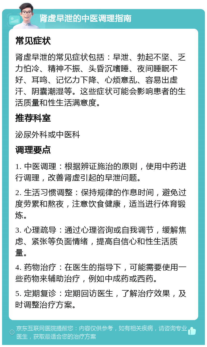 肾虚早泄的中医调理指南 常见症状 肾虚早泄的常见症状包括：早泄、勃起不坚、乏力怕冷、精神不振、头昏沉嗜睡、夜间睡眠不好、耳鸣、记忆力下降、心烦意乱、容易出虚汗、阴囊潮湿等。这些症状可能会影响患者的生活质量和性生活满意度。 推荐科室 泌尿外科或中医科 调理要点 1. 中医调理：根据辨证施治的原则，使用中药进行调理，改善肾虚引起的早泄问题。 2. 生活习惯调整：保持规律的作息时间，避免过度劳累和熬夜，注意饮食健康，适当进行体育锻炼。 3. 心理疏导：通过心理咨询或自我调节，缓解焦虑、紧张等负面情绪，提高自信心和性生活质量。 4. 药物治疗：在医生的指导下，可能需要使用一些药物来辅助治疗，例如中成药或西药。 5. 定期复诊：定期回访医生，了解治疗效果，及时调整治疗方案。