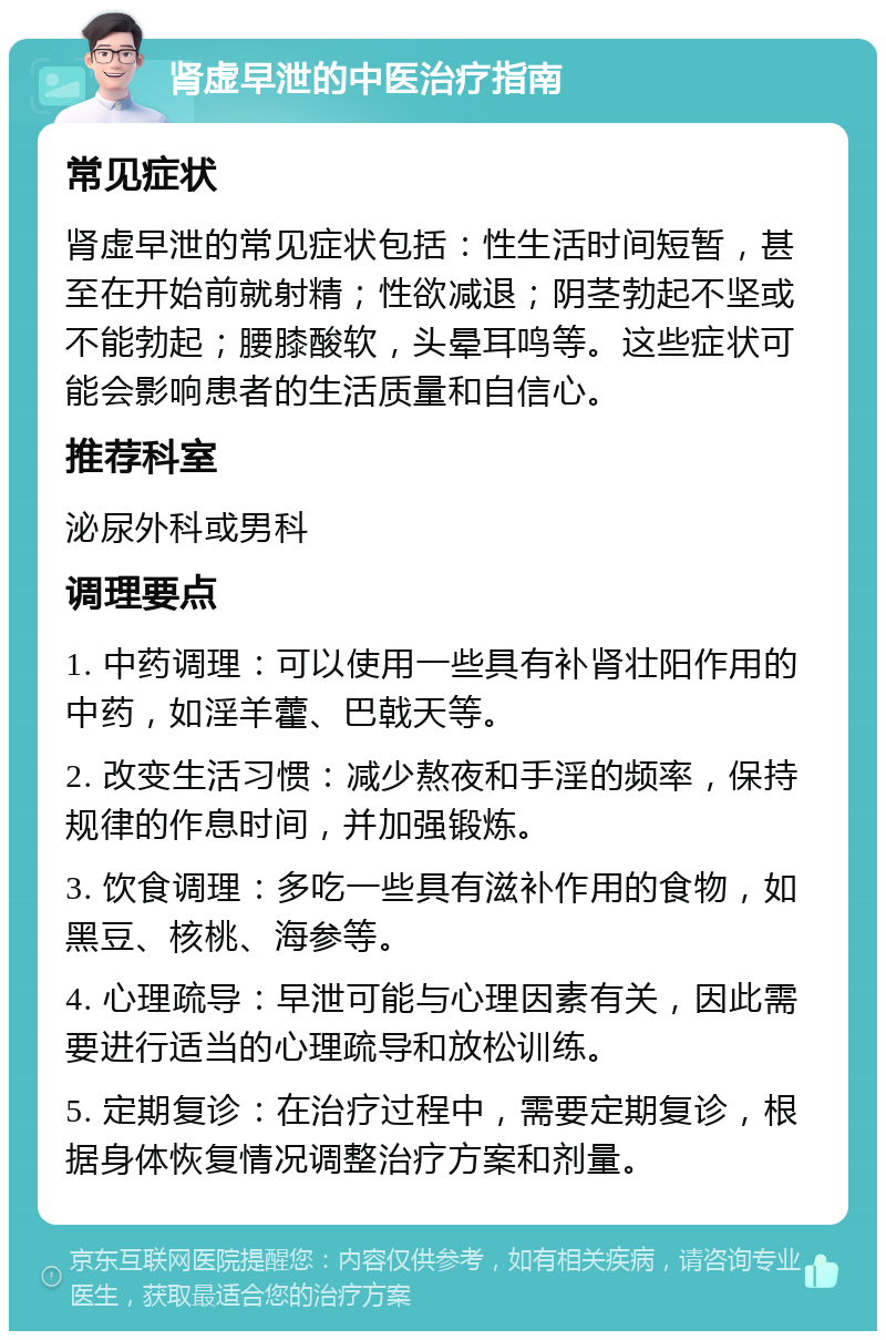 肾虚早泄的中医治疗指南 常见症状 肾虚早泄的常见症状包括：性生活时间短暂，甚至在开始前就射精；性欲减退；阴茎勃起不坚或不能勃起；腰膝酸软，头晕耳鸣等。这些症状可能会影响患者的生活质量和自信心。 推荐科室 泌尿外科或男科 调理要点 1. 中药调理：可以使用一些具有补肾壮阳作用的中药，如淫羊藿、巴戟天等。 2. 改变生活习惯：减少熬夜和手淫的频率，保持规律的作息时间，并加强锻炼。 3. 饮食调理：多吃一些具有滋补作用的食物，如黑豆、核桃、海参等。 4. 心理疏导：早泄可能与心理因素有关，因此需要进行适当的心理疏导和放松训练。 5. 定期复诊：在治疗过程中，需要定期复诊，根据身体恢复情况调整治疗方案和剂量。