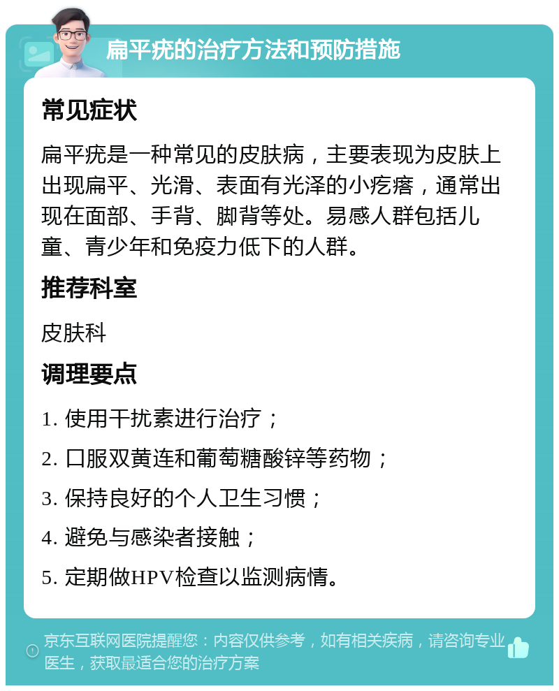 扁平疣的治疗方法和预防措施 常见症状 扁平疣是一种常见的皮肤病，主要表现为皮肤上出现扁平、光滑、表面有光泽的小疙瘩，通常出现在面部、手背、脚背等处。易感人群包括儿童、青少年和免疫力低下的人群。 推荐科室 皮肤科 调理要点 1. 使用干扰素进行治疗； 2. 口服双黄连和葡萄糖酸锌等药物； 3. 保持良好的个人卫生习惯； 4. 避免与感染者接触； 5. 定期做HPV检查以监测病情。