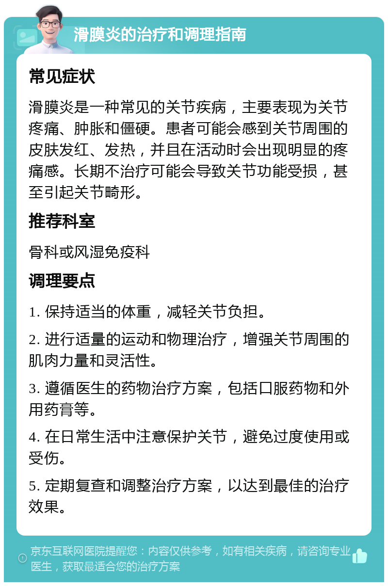 滑膜炎的治疗和调理指南 常见症状 滑膜炎是一种常见的关节疾病，主要表现为关节疼痛、肿胀和僵硬。患者可能会感到关节周围的皮肤发红、发热，并且在活动时会出现明显的疼痛感。长期不治疗可能会导致关节功能受损，甚至引起关节畸形。 推荐科室 骨科或风湿免疫科 调理要点 1. 保持适当的体重，减轻关节负担。 2. 进行适量的运动和物理治疗，增强关节周围的肌肉力量和灵活性。 3. 遵循医生的药物治疗方案，包括口服药物和外用药膏等。 4. 在日常生活中注意保护关节，避免过度使用或受伤。 5. 定期复查和调整治疗方案，以达到最佳的治疗效果。