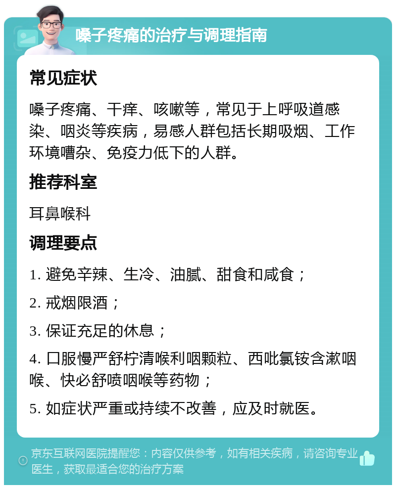 嗓子疼痛的治疗与调理指南 常见症状 嗓子疼痛、干痒、咳嗽等，常见于上呼吸道感染、咽炎等疾病，易感人群包括长期吸烟、工作环境嘈杂、免疫力低下的人群。 推荐科室 耳鼻喉科 调理要点 1. 避免辛辣、生冷、油腻、甜食和咸食； 2. 戒烟限酒； 3. 保证充足的休息； 4. 口服慢严舒柠清喉利咽颗粒、西吡氯铵含漱咽喉、快必舒喷咽喉等药物； 5. 如症状严重或持续不改善，应及时就医。