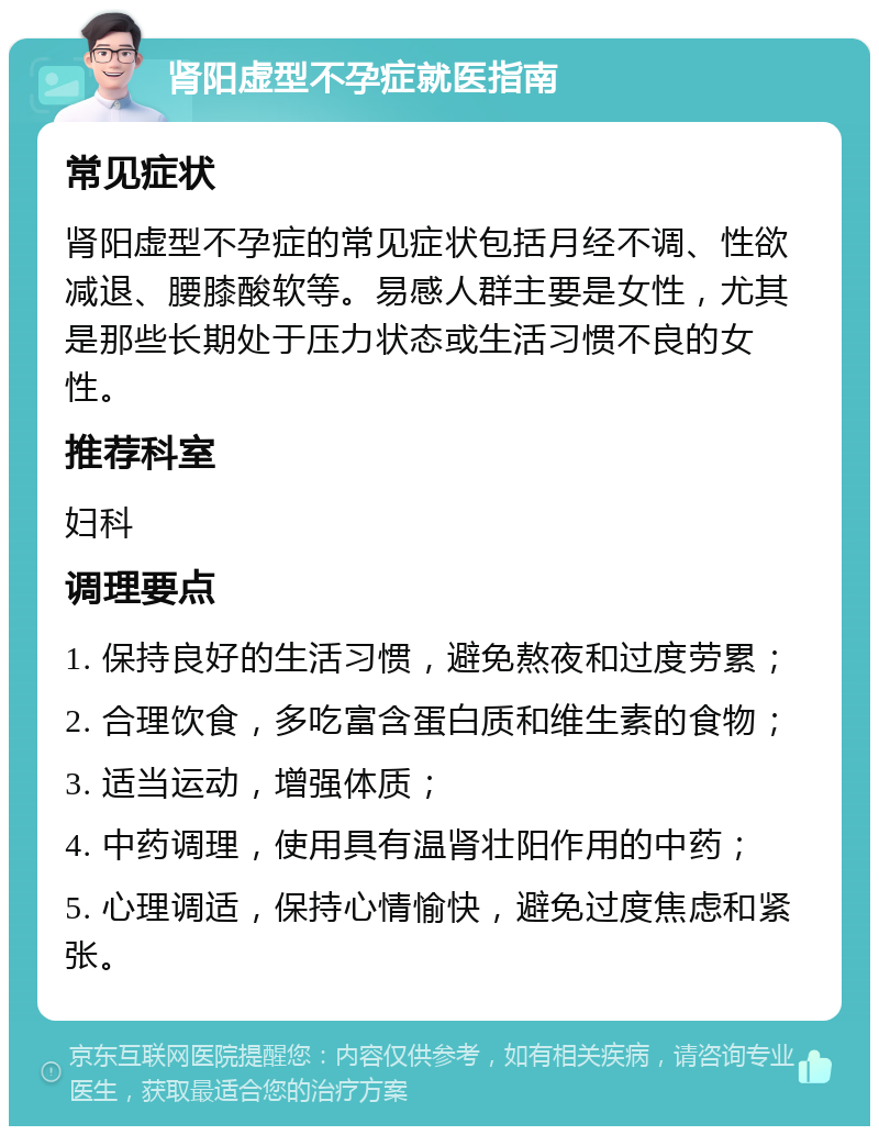 肾阳虚型不孕症就医指南 常见症状 肾阳虚型不孕症的常见症状包括月经不调、性欲减退、腰膝酸软等。易感人群主要是女性，尤其是那些长期处于压力状态或生活习惯不良的女性。 推荐科室 妇科 调理要点 1. 保持良好的生活习惯，避免熬夜和过度劳累； 2. 合理饮食，多吃富含蛋白质和维生素的食物； 3. 适当运动，增强体质； 4. 中药调理，使用具有温肾壮阳作用的中药； 5. 心理调适，保持心情愉快，避免过度焦虑和紧张。