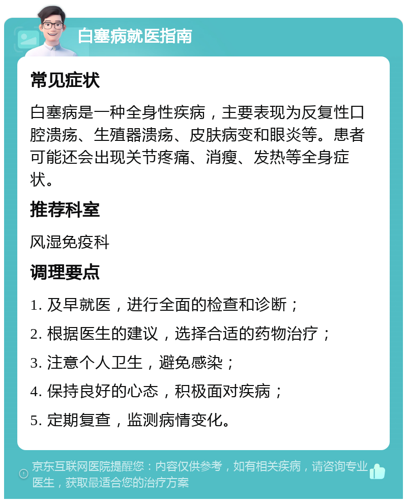 白塞病就医指南 常见症状 白塞病是一种全身性疾病，主要表现为反复性口腔溃疡、生殖器溃疡、皮肤病变和眼炎等。患者可能还会出现关节疼痛、消瘦、发热等全身症状。 推荐科室 风湿免疫科 调理要点 1. 及早就医，进行全面的检查和诊断； 2. 根据医生的建议，选择合适的药物治疗； 3. 注意个人卫生，避免感染； 4. 保持良好的心态，积极面对疾病； 5. 定期复查，监测病情变化。