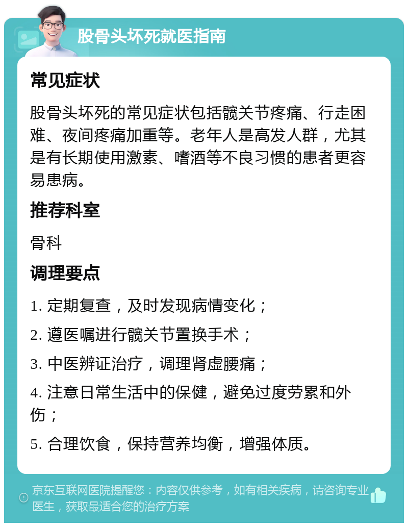 股骨头坏死就医指南 常见症状 股骨头坏死的常见症状包括髋关节疼痛、行走困难、夜间疼痛加重等。老年人是高发人群，尤其是有长期使用激素、嗜酒等不良习惯的患者更容易患病。 推荐科室 骨科 调理要点 1. 定期复查，及时发现病情变化； 2. 遵医嘱进行髋关节置换手术； 3. 中医辨证治疗，调理肾虚腰痛； 4. 注意日常生活中的保健，避免过度劳累和外伤； 5. 合理饮食，保持营养均衡，增强体质。