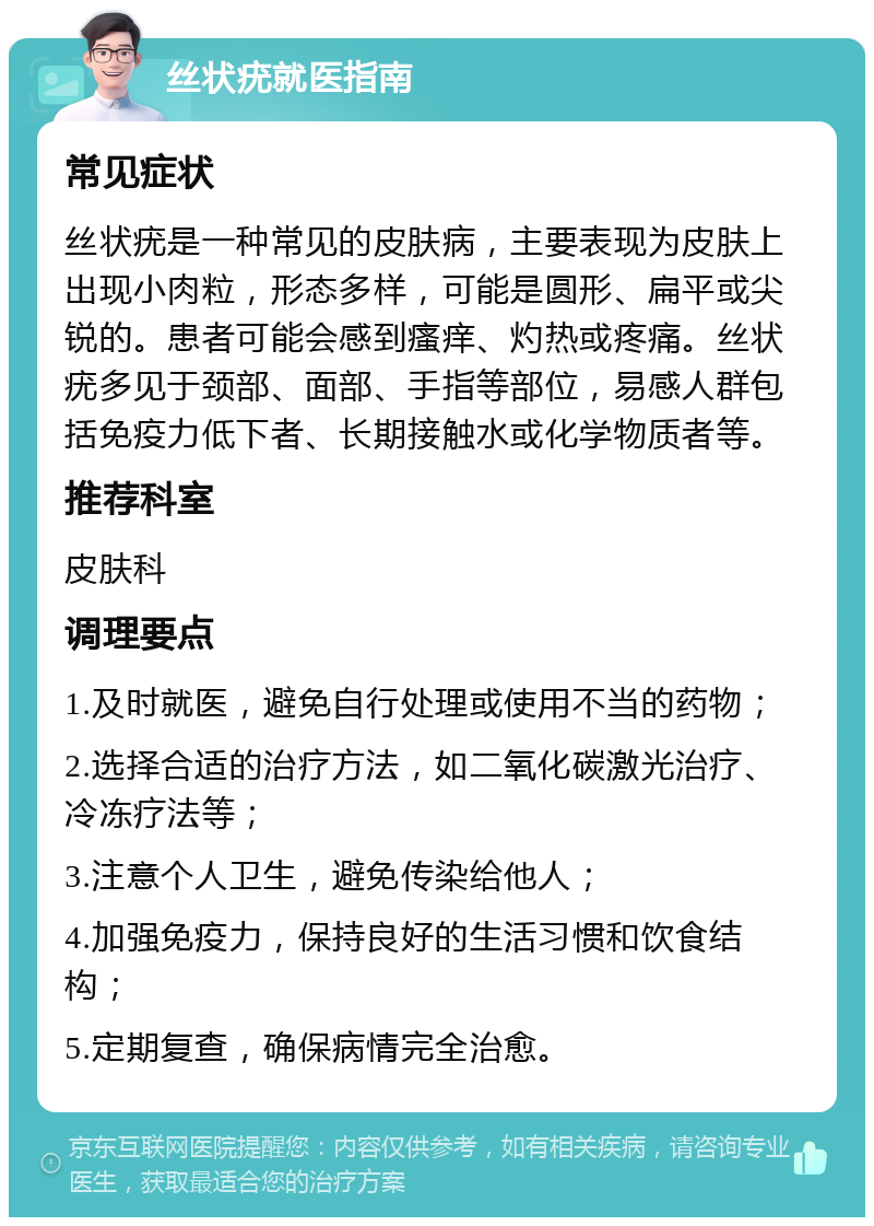 丝状疣就医指南 常见症状 丝状疣是一种常见的皮肤病，主要表现为皮肤上出现小肉粒，形态多样，可能是圆形、扁平或尖锐的。患者可能会感到瘙痒、灼热或疼痛。丝状疣多见于颈部、面部、手指等部位，易感人群包括免疫力低下者、长期接触水或化学物质者等。 推荐科室 皮肤科 调理要点 1.及时就医，避免自行处理或使用不当的药物； 2.选择合适的治疗方法，如二氧化碳激光治疗、冷冻疗法等； 3.注意个人卫生，避免传染给他人； 4.加强免疫力，保持良好的生活习惯和饮食结构； 5.定期复查，确保病情完全治愈。