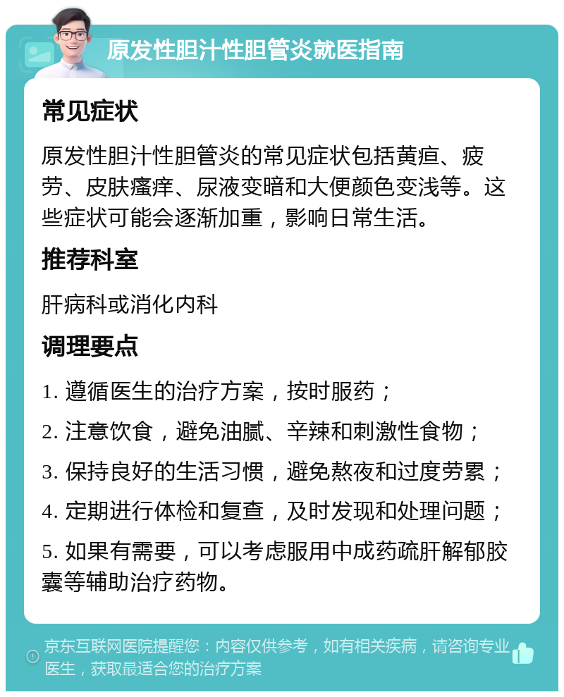 原发性胆汁性胆管炎就医指南 常见症状 原发性胆汁性胆管炎的常见症状包括黄疸、疲劳、皮肤瘙痒、尿液变暗和大便颜色变浅等。这些症状可能会逐渐加重，影响日常生活。 推荐科室 肝病科或消化内科 调理要点 1. 遵循医生的治疗方案，按时服药； 2. 注意饮食，避免油腻、辛辣和刺激性食物； 3. 保持良好的生活习惯，避免熬夜和过度劳累； 4. 定期进行体检和复查，及时发现和处理问题； 5. 如果有需要，可以考虑服用中成药疏肝解郁胶囊等辅助治疗药物。