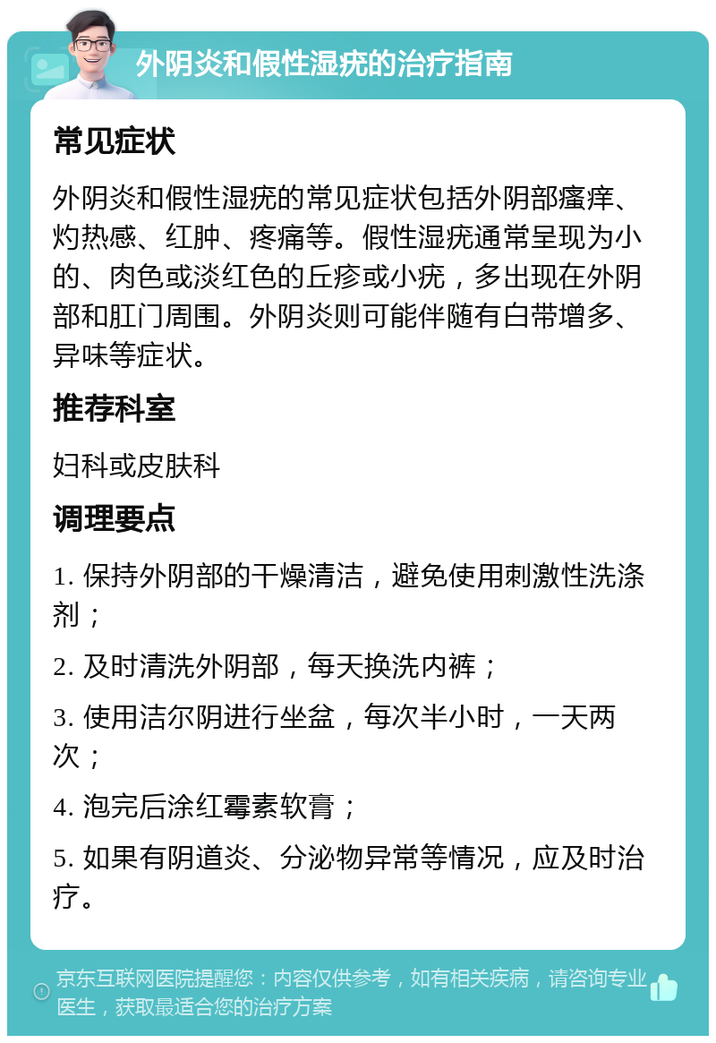 外阴炎和假性湿疣的治疗指南 常见症状 外阴炎和假性湿疣的常见症状包括外阴部瘙痒、灼热感、红肿、疼痛等。假性湿疣通常呈现为小的、肉色或淡红色的丘疹或小疣，多出现在外阴部和肛门周围。外阴炎则可能伴随有白带增多、异味等症状。 推荐科室 妇科或皮肤科 调理要点 1. 保持外阴部的干燥清洁，避免使用刺激性洗涤剂； 2. 及时清洗外阴部，每天换洗内裤； 3. 使用洁尔阴进行坐盆，每次半小时，一天两次； 4. 泡完后涂红霉素软膏； 5. 如果有阴道炎、分泌物异常等情况，应及时治疗。