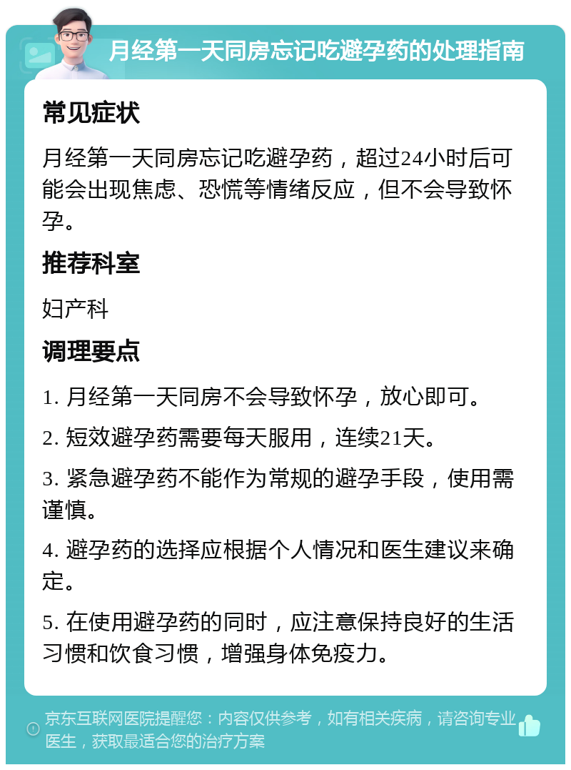 月经第一天同房忘记吃避孕药的处理指南 常见症状 月经第一天同房忘记吃避孕药，超过24小时后可能会出现焦虑、恐慌等情绪反应，但不会导致怀孕。 推荐科室 妇产科 调理要点 1. 月经第一天同房不会导致怀孕，放心即可。 2. 短效避孕药需要每天服用，连续21天。 3. 紧急避孕药不能作为常规的避孕手段，使用需谨慎。 4. 避孕药的选择应根据个人情况和医生建议来确定。 5. 在使用避孕药的同时，应注意保持良好的生活习惯和饮食习惯，增强身体免疫力。