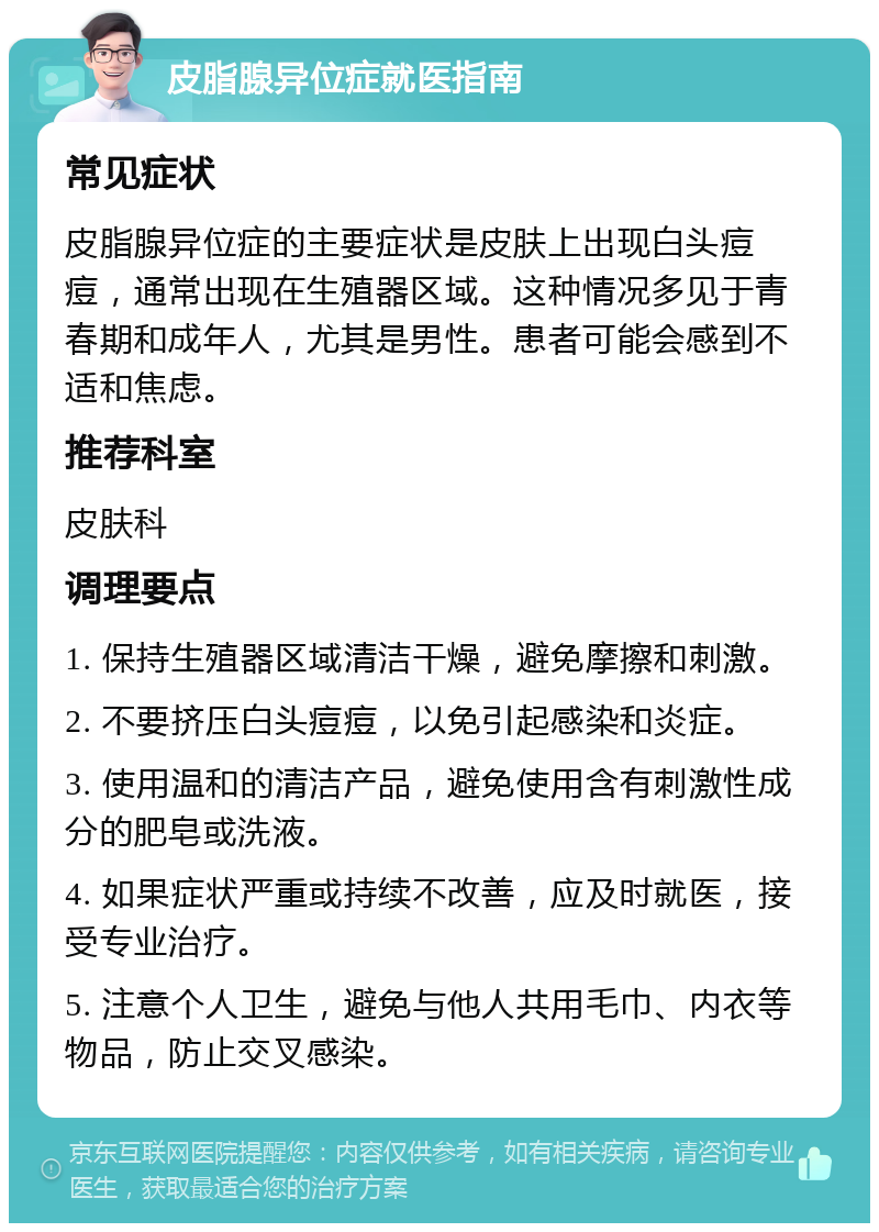 皮脂腺异位症就医指南 常见症状 皮脂腺异位症的主要症状是皮肤上出现白头痘痘，通常出现在生殖器区域。这种情况多见于青春期和成年人，尤其是男性。患者可能会感到不适和焦虑。 推荐科室 皮肤科 调理要点 1. 保持生殖器区域清洁干燥，避免摩擦和刺激。 2. 不要挤压白头痘痘，以免引起感染和炎症。 3. 使用温和的清洁产品，避免使用含有刺激性成分的肥皂或洗液。 4. 如果症状严重或持续不改善，应及时就医，接受专业治疗。 5. 注意个人卫生，避免与他人共用毛巾、内衣等物品，防止交叉感染。