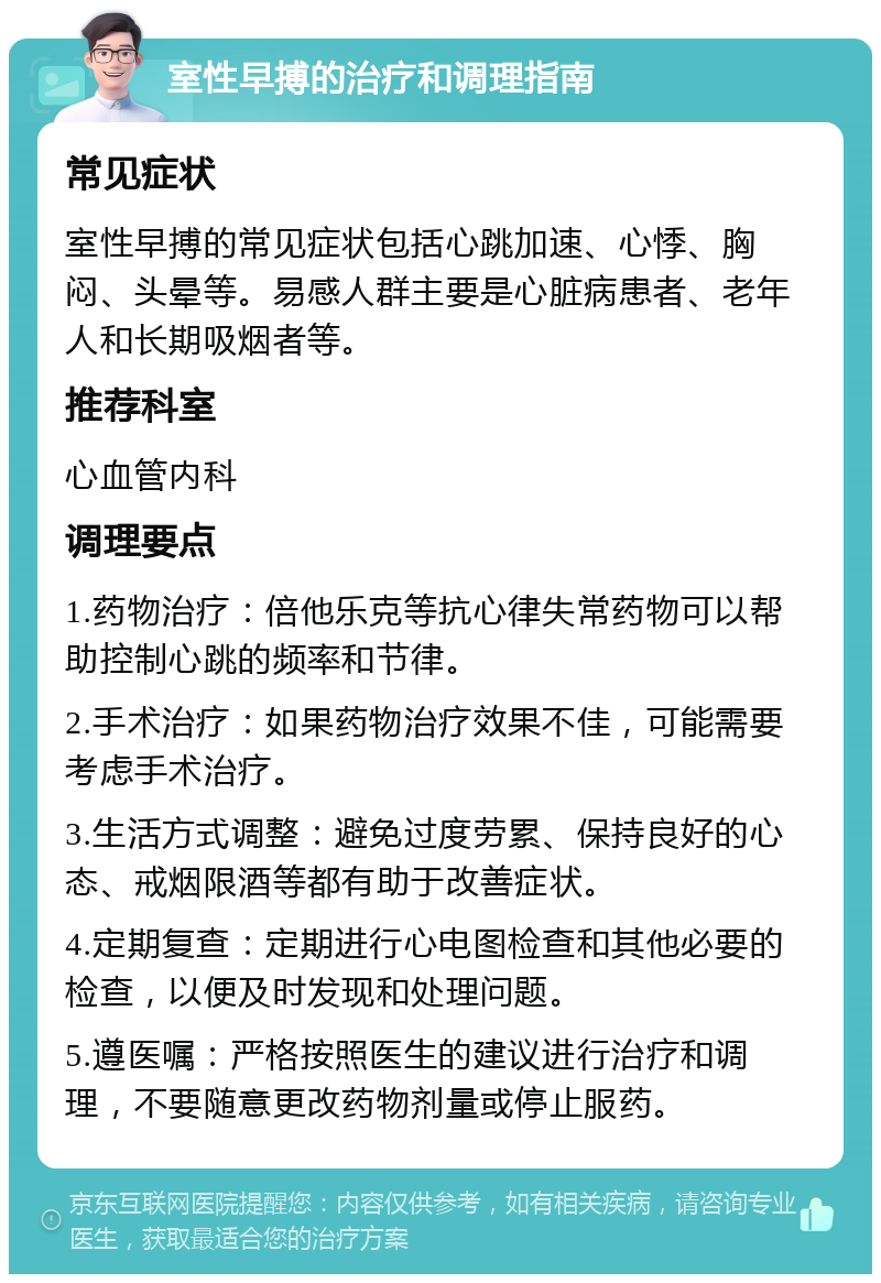 室性早搏的治疗和调理指南 常见症状 室性早搏的常见症状包括心跳加速、心悸、胸闷、头晕等。易感人群主要是心脏病患者、老年人和长期吸烟者等。 推荐科室 心血管内科 调理要点 1.药物治疗：倍他乐克等抗心律失常药物可以帮助控制心跳的频率和节律。 2.手术治疗：如果药物治疗效果不佳，可能需要考虑手术治疗。 3.生活方式调整：避免过度劳累、保持良好的心态、戒烟限酒等都有助于改善症状。 4.定期复查：定期进行心电图检查和其他必要的检查，以便及时发现和处理问题。 5.遵医嘱：严格按照医生的建议进行治疗和调理，不要随意更改药物剂量或停止服药。