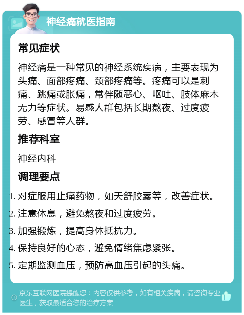 神经痛就医指南 常见症状 神经痛是一种常见的神经系统疾病，主要表现为头痛、面部疼痛、颈部疼痛等。疼痛可以是刺痛、跳痛或胀痛，常伴随恶心、呕吐、肢体麻木无力等症状。易感人群包括长期熬夜、过度疲劳、感冒等人群。 推荐科室 神经内科 调理要点 对症服用止痛药物，如天舒胶囊等，改善症状。 注意休息，避免熬夜和过度疲劳。 加强锻炼，提高身体抵抗力。 保持良好的心态，避免情绪焦虑紧张。 定期监测血压，预防高血压引起的头痛。