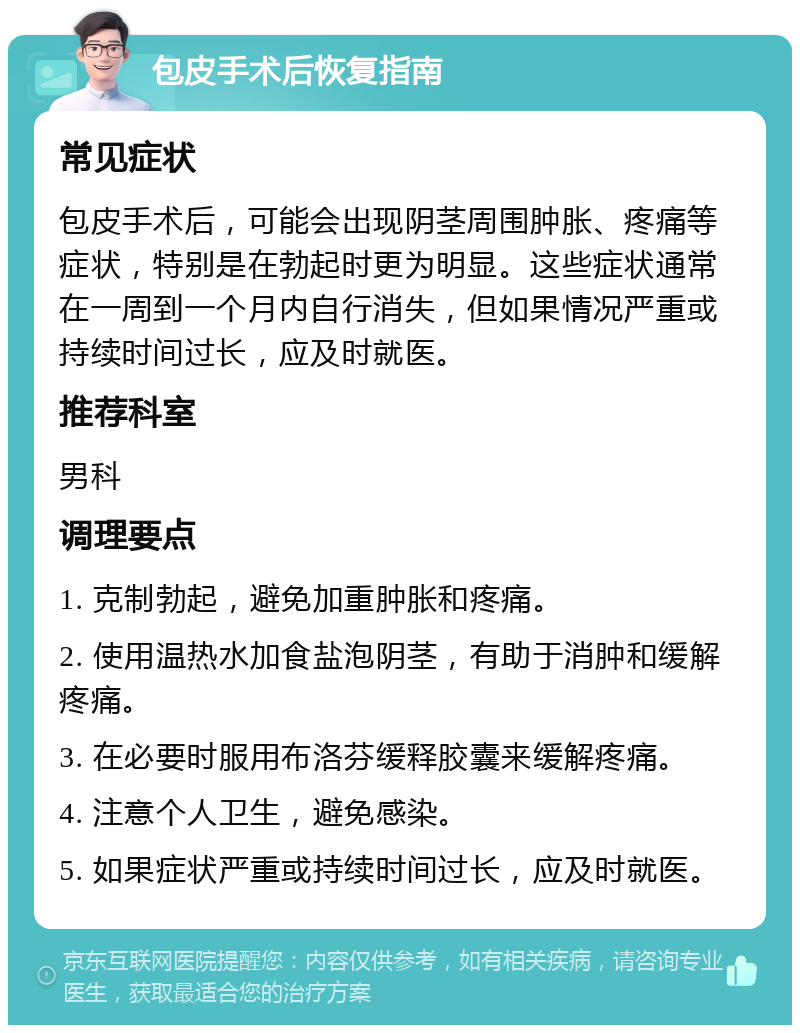 包皮手术后恢复指南 常见症状 包皮手术后，可能会出现阴茎周围肿胀、疼痛等症状，特别是在勃起时更为明显。这些症状通常在一周到一个月内自行消失，但如果情况严重或持续时间过长，应及时就医。 推荐科室 男科 调理要点 1. 克制勃起，避免加重肿胀和疼痛。 2. 使用温热水加食盐泡阴茎，有助于消肿和缓解疼痛。 3. 在必要时服用布洛芬缓释胶囊来缓解疼痛。 4. 注意个人卫生，避免感染。 5. 如果症状严重或持续时间过长，应及时就医。