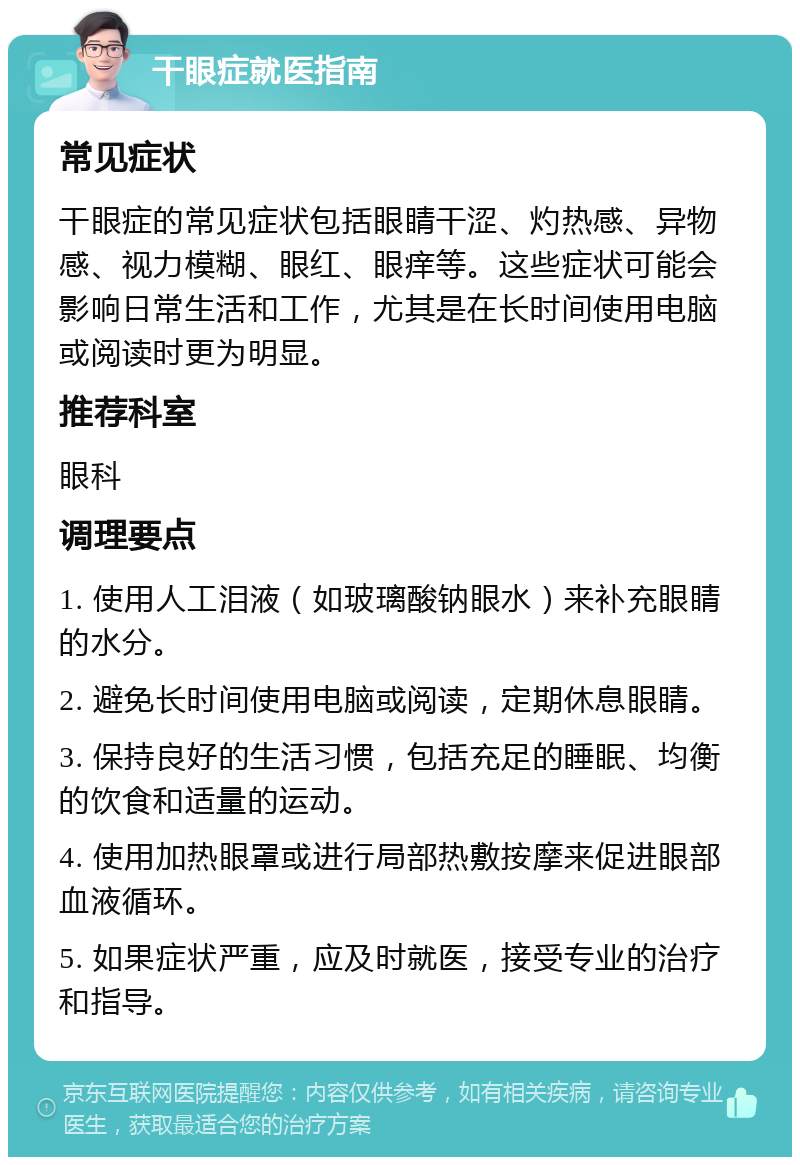 干眼症就医指南 常见症状 干眼症的常见症状包括眼睛干涩、灼热感、异物感、视力模糊、眼红、眼痒等。这些症状可能会影响日常生活和工作，尤其是在长时间使用电脑或阅读时更为明显。 推荐科室 眼科 调理要点 1. 使用人工泪液（如玻璃酸钠眼水）来补充眼睛的水分。 2. 避免长时间使用电脑或阅读，定期休息眼睛。 3. 保持良好的生活习惯，包括充足的睡眠、均衡的饮食和适量的运动。 4. 使用加热眼罩或进行局部热敷按摩来促进眼部血液循环。 5. 如果症状严重，应及时就医，接受专业的治疗和指导。