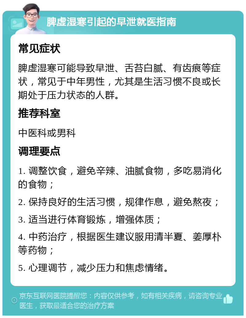 脾虚湿寒引起的早泄就医指南 常见症状 脾虚湿寒可能导致早泄、舌苔白腻、有齿痕等症状，常见于中年男性，尤其是生活习惯不良或长期处于压力状态的人群。 推荐科室 中医科或男科 调理要点 1. 调整饮食，避免辛辣、油腻食物，多吃易消化的食物； 2. 保持良好的生活习惯，规律作息，避免熬夜； 3. 适当进行体育锻炼，增强体质； 4. 中药治疗，根据医生建议服用清半夏、姜厚朴等药物； 5. 心理调节，减少压力和焦虑情绪。