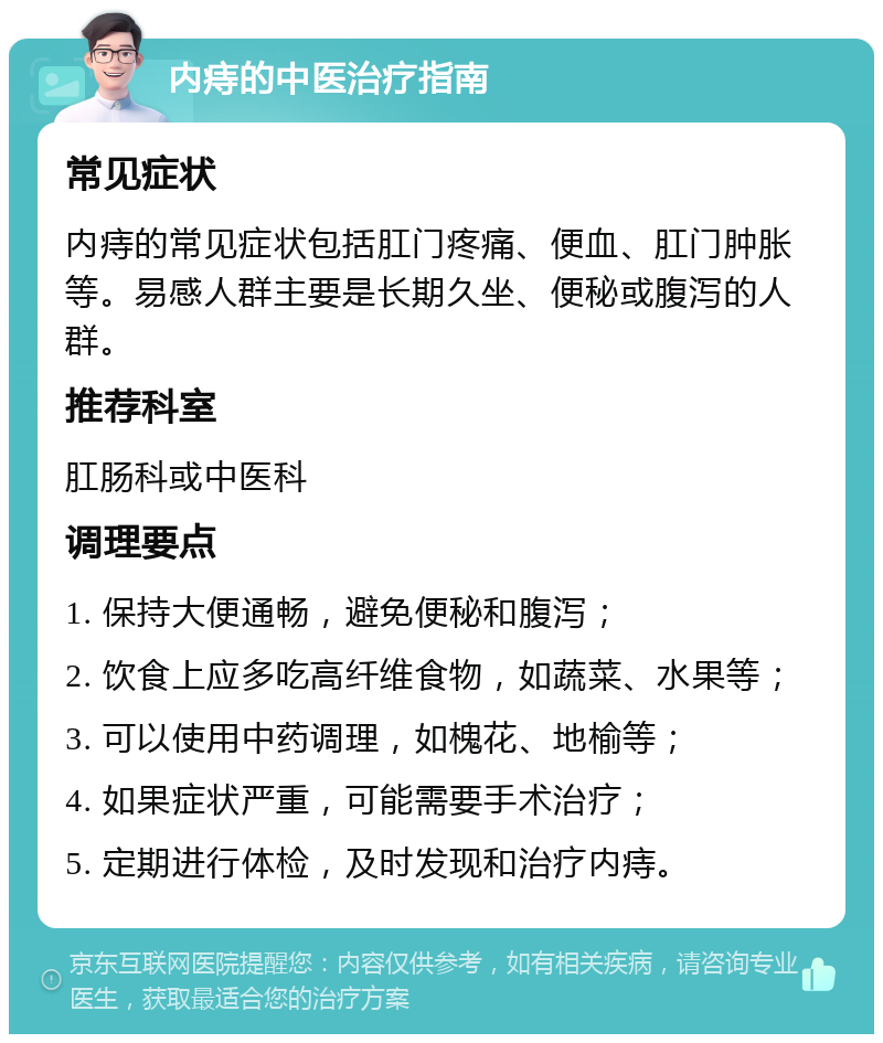 内痔的中医治疗指南 常见症状 内痔的常见症状包括肛门疼痛、便血、肛门肿胀等。易感人群主要是长期久坐、便秘或腹泻的人群。 推荐科室 肛肠科或中医科 调理要点 1. 保持大便通畅，避免便秘和腹泻； 2. 饮食上应多吃高纤维食物，如蔬菜、水果等； 3. 可以使用中药调理，如槐花、地榆等； 4. 如果症状严重，可能需要手术治疗； 5. 定期进行体检，及时发现和治疗内痔。