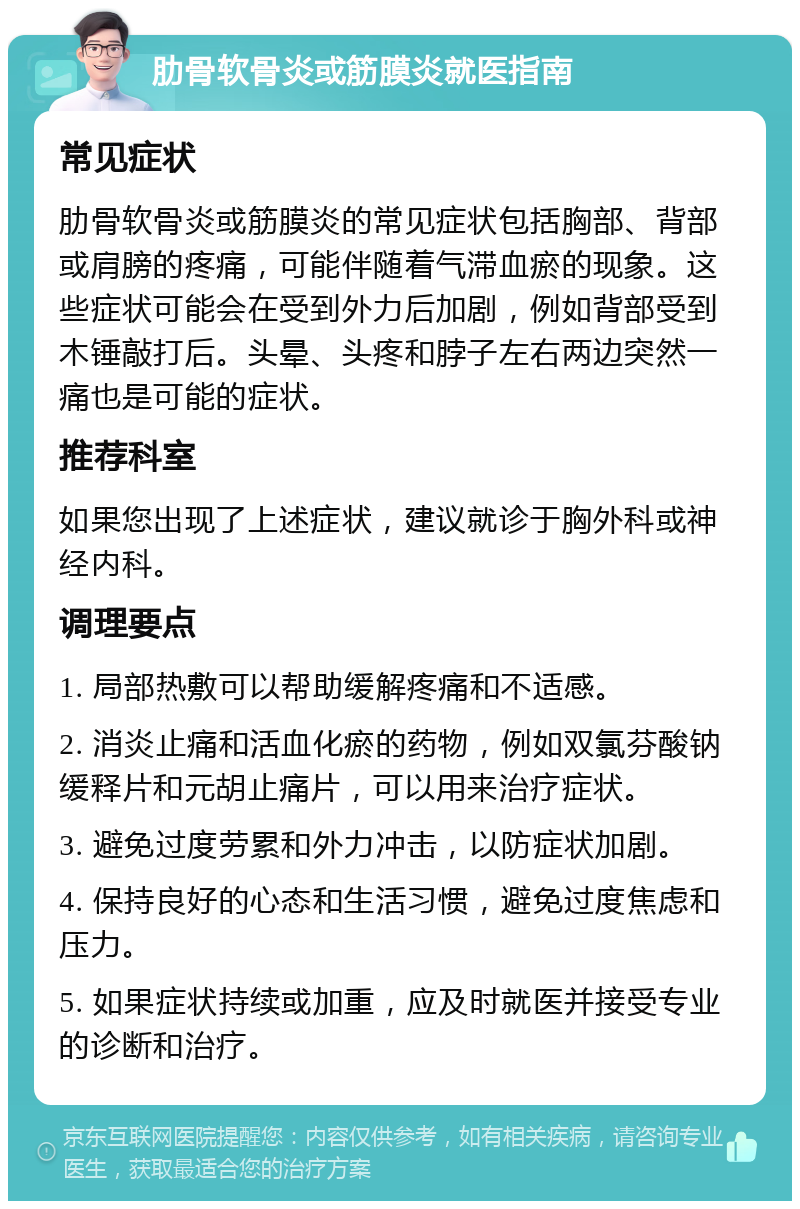 肋骨软骨炎或筋膜炎就医指南 常见症状 肋骨软骨炎或筋膜炎的常见症状包括胸部、背部或肩膀的疼痛，可能伴随着气滞血瘀的现象。这些症状可能会在受到外力后加剧，例如背部受到木锤敲打后。头晕、头疼和脖子左右两边突然一痛也是可能的症状。 推荐科室 如果您出现了上述症状，建议就诊于胸外科或神经内科。 调理要点 1. 局部热敷可以帮助缓解疼痛和不适感。 2. 消炎止痛和活血化瘀的药物，例如双氯芬酸钠缓释片和元胡止痛片，可以用来治疗症状。 3. 避免过度劳累和外力冲击，以防症状加剧。 4. 保持良好的心态和生活习惯，避免过度焦虑和压力。 5. 如果症状持续或加重，应及时就医并接受专业的诊断和治疗。