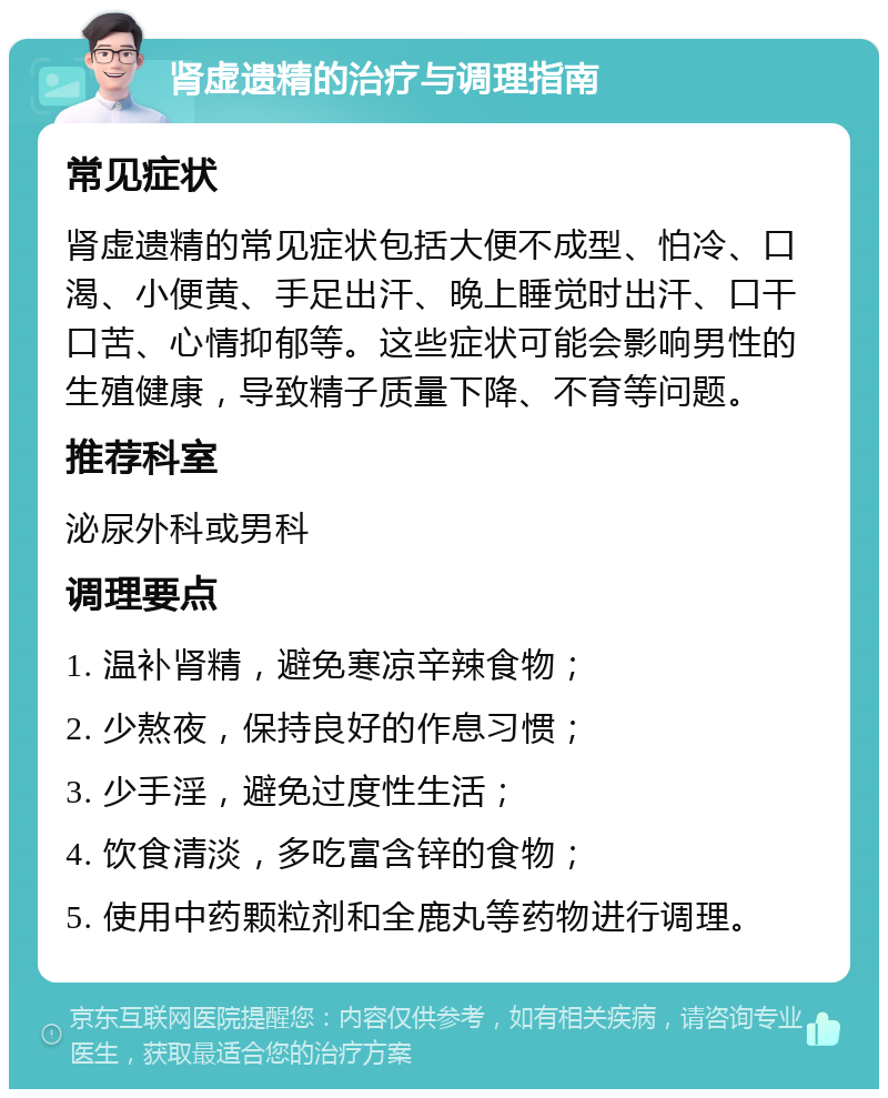 肾虚遗精的治疗与调理指南 常见症状 肾虚遗精的常见症状包括大便不成型、怕冷、口渴、小便黄、手足出汗、晚上睡觉时出汗、口干口苦、心情抑郁等。这些症状可能会影响男性的生殖健康，导致精子质量下降、不育等问题。 推荐科室 泌尿外科或男科 调理要点 1. 温补肾精，避免寒凉辛辣食物； 2. 少熬夜，保持良好的作息习惯； 3. 少手淫，避免过度性生活； 4. 饮食清淡，多吃富含锌的食物； 5. 使用中药颗粒剂和全鹿丸等药物进行调理。