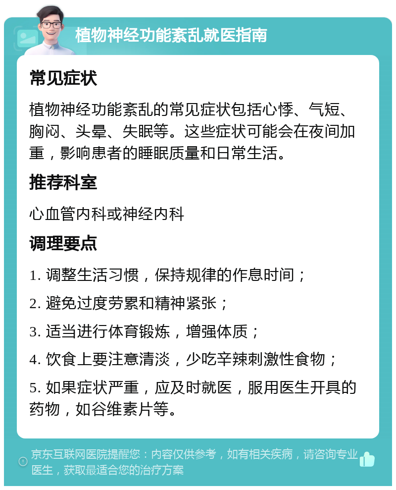 植物神经功能紊乱就医指南 常见症状 植物神经功能紊乱的常见症状包括心悸、气短、胸闷、头晕、失眠等。这些症状可能会在夜间加重，影响患者的睡眠质量和日常生活。 推荐科室 心血管内科或神经内科 调理要点 1. 调整生活习惯，保持规律的作息时间； 2. 避免过度劳累和精神紧张； 3. 适当进行体育锻炼，增强体质； 4. 饮食上要注意清淡，少吃辛辣刺激性食物； 5. 如果症状严重，应及时就医，服用医生开具的药物，如谷维素片等。