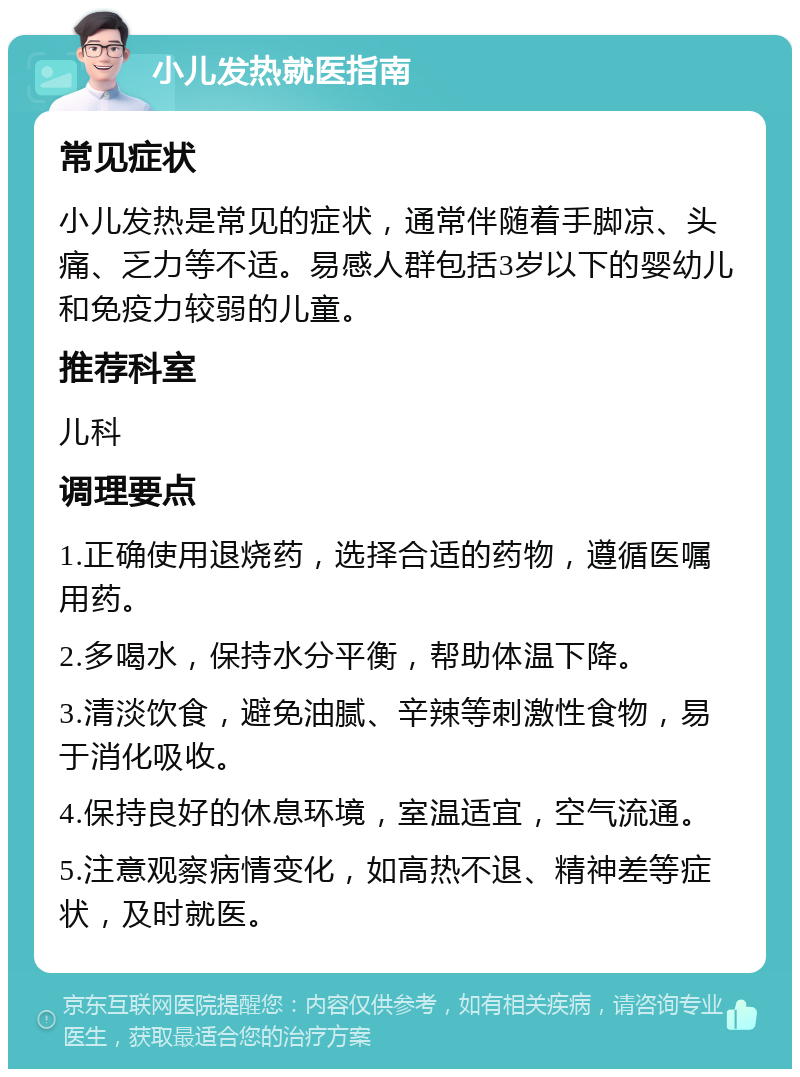 小儿发热就医指南 常见症状 小儿发热是常见的症状，通常伴随着手脚凉、头痛、乏力等不适。易感人群包括3岁以下的婴幼儿和免疫力较弱的儿童。 推荐科室 儿科 调理要点 1.正确使用退烧药，选择合适的药物，遵循医嘱用药。 2.多喝水，保持水分平衡，帮助体温下降。 3.清淡饮食，避免油腻、辛辣等刺激性食物，易于消化吸收。 4.保持良好的休息环境，室温适宜，空气流通。 5.注意观察病情变化，如高热不退、精神差等症状，及时就医。