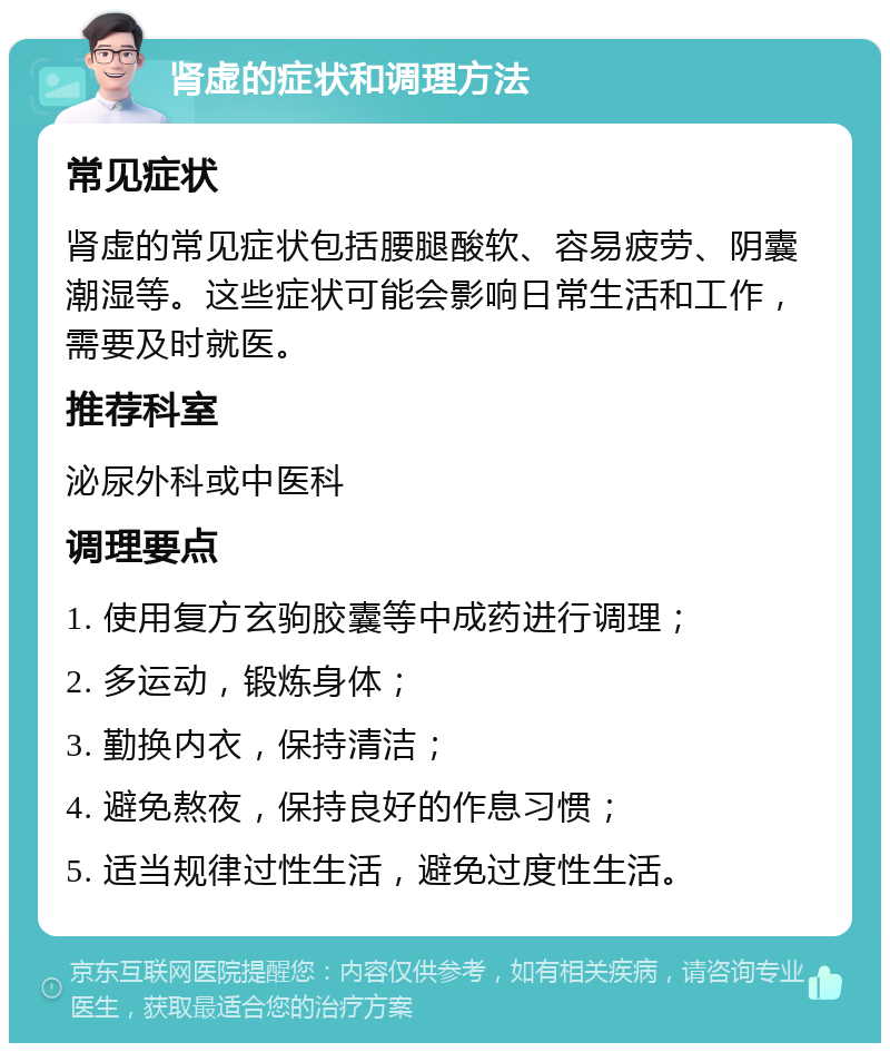 肾虚的症状和调理方法 常见症状 肾虚的常见症状包括腰腿酸软、容易疲劳、阴囊潮湿等。这些症状可能会影响日常生活和工作，需要及时就医。 推荐科室 泌尿外科或中医科 调理要点 1. 使用复方玄驹胶囊等中成药进行调理； 2. 多运动，锻炼身体； 3. 勤换内衣，保持清洁； 4. 避免熬夜，保持良好的作息习惯； 5. 适当规律过性生活，避免过度性生活。