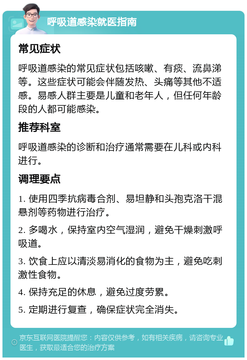 呼吸道感染就医指南 常见症状 呼吸道感染的常见症状包括咳嗽、有痰、流鼻涕等。这些症状可能会伴随发热、头痛等其他不适感。易感人群主要是儿童和老年人，但任何年龄段的人都可能感染。 推荐科室 呼吸道感染的诊断和治疗通常需要在儿科或内科进行。 调理要点 1. 使用四季抗病毒合剂、易坦静和头孢克洛干混悬剂等药物进行治疗。 2. 多喝水，保持室内空气湿润，避免干燥刺激呼吸道。 3. 饮食上应以清淡易消化的食物为主，避免吃刺激性食物。 4. 保持充足的休息，避免过度劳累。 5. 定期进行复查，确保症状完全消失。