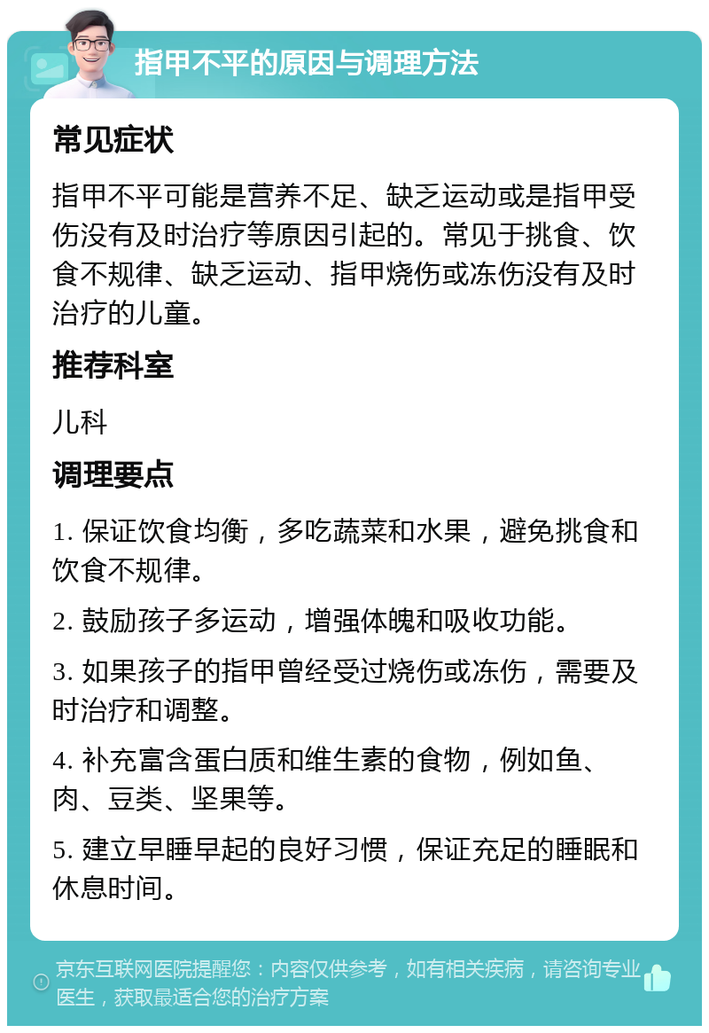 指甲不平的原因与调理方法 常见症状 指甲不平可能是营养不足、缺乏运动或是指甲受伤没有及时治疗等原因引起的。常见于挑食、饮食不规律、缺乏运动、指甲烧伤或冻伤没有及时治疗的儿童。 推荐科室 儿科 调理要点 1. 保证饮食均衡，多吃蔬菜和水果，避免挑食和饮食不规律。 2. 鼓励孩子多运动，增强体魄和吸收功能。 3. 如果孩子的指甲曾经受过烧伤或冻伤，需要及时治疗和调整。 4. 补充富含蛋白质和维生素的食物，例如鱼、肉、豆类、坚果等。 5. 建立早睡早起的良好习惯，保证充足的睡眠和休息时间。