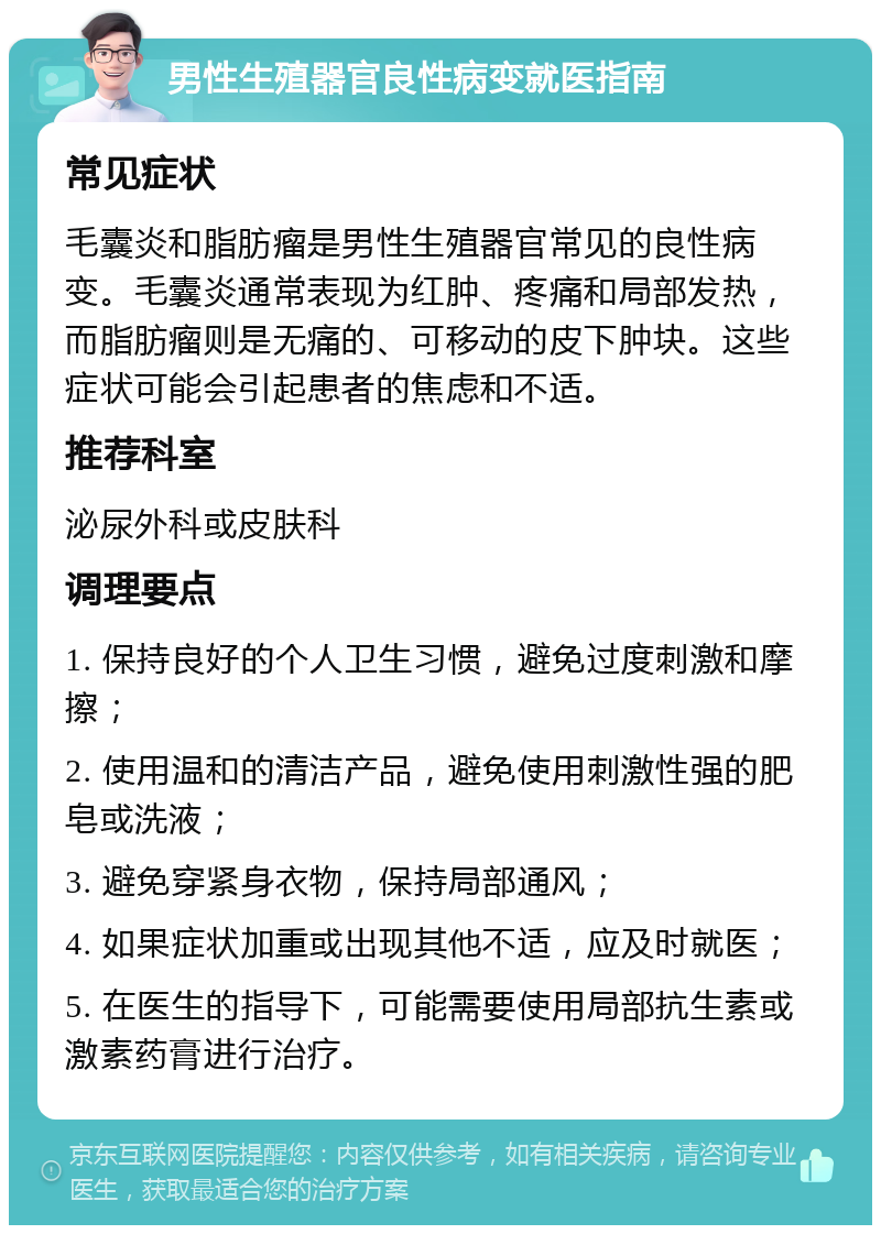 男性生殖器官良性病变就医指南 常见症状 毛囊炎和脂肪瘤是男性生殖器官常见的良性病变。毛囊炎通常表现为红肿、疼痛和局部发热，而脂肪瘤则是无痛的、可移动的皮下肿块。这些症状可能会引起患者的焦虑和不适。 推荐科室 泌尿外科或皮肤科 调理要点 1. 保持良好的个人卫生习惯，避免过度刺激和摩擦； 2. 使用温和的清洁产品，避免使用刺激性强的肥皂或洗液； 3. 避免穿紧身衣物，保持局部通风； 4. 如果症状加重或出现其他不适，应及时就医； 5. 在医生的指导下，可能需要使用局部抗生素或激素药膏进行治疗。