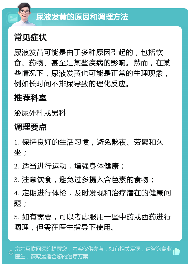 尿液发黄的原因和调理方法 常见症状 尿液发黄可能是由于多种原因引起的，包括饮食、药物、甚至是某些疾病的影响。然而，在某些情况下，尿液发黄也可能是正常的生理现象，例如长时间不排尿导致的理化反应。 推荐科室 泌尿外科或男科 调理要点 1. 保持良好的生活习惯，避免熬夜、劳累和久坐； 2. 适当进行运动，增强身体健康； 3. 注意饮食，避免过多摄入含色素的食物； 4. 定期进行体检，及时发现和治疗潜在的健康问题； 5. 如有需要，可以考虑服用一些中药或西药进行调理，但需在医生指导下使用。