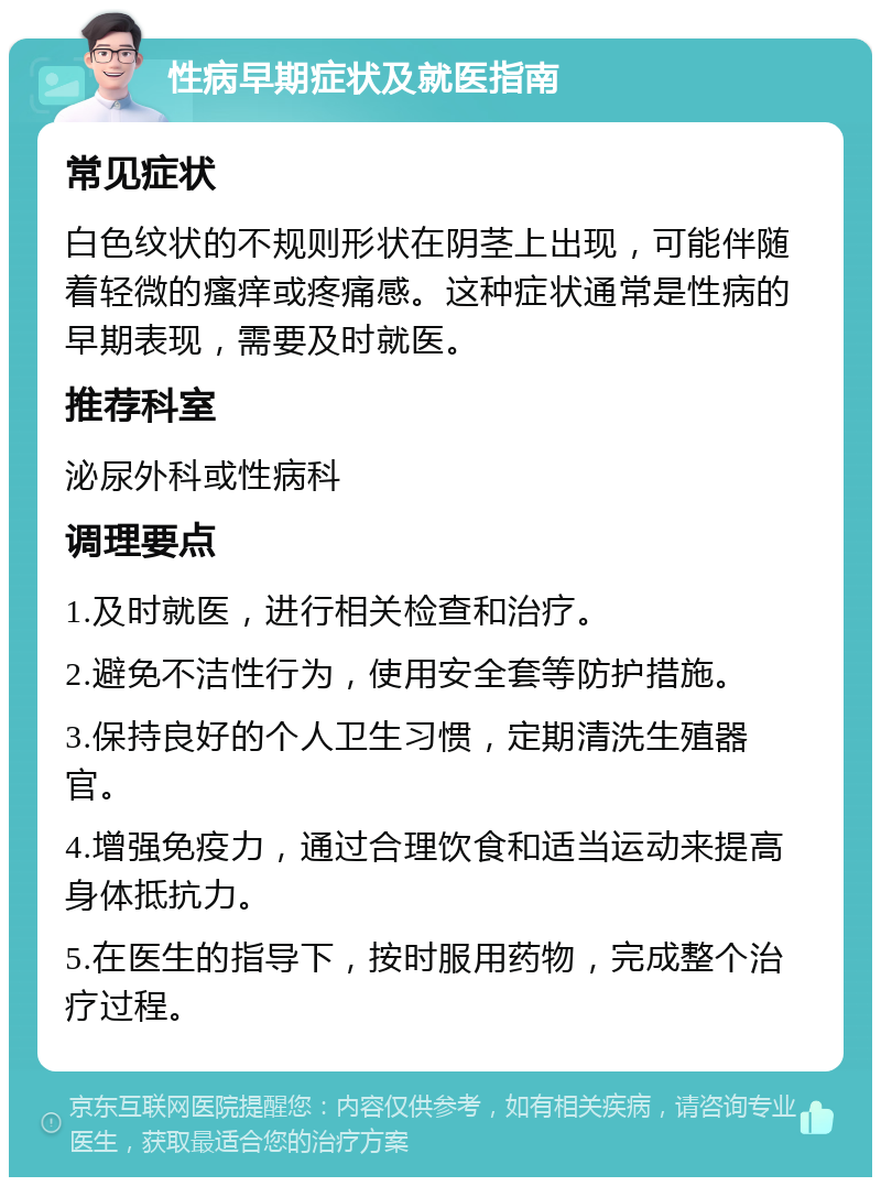 性病早期症状及就医指南 常见症状 白色纹状的不规则形状在阴茎上出现，可能伴随着轻微的瘙痒或疼痛感。这种症状通常是性病的早期表现，需要及时就医。 推荐科室 泌尿外科或性病科 调理要点 1.及时就医，进行相关检查和治疗。 2.避免不洁性行为，使用安全套等防护措施。 3.保持良好的个人卫生习惯，定期清洗生殖器官。 4.增强免疫力，通过合理饮食和适当运动来提高身体抵抗力。 5.在医生的指导下，按时服用药物，完成整个治疗过程。