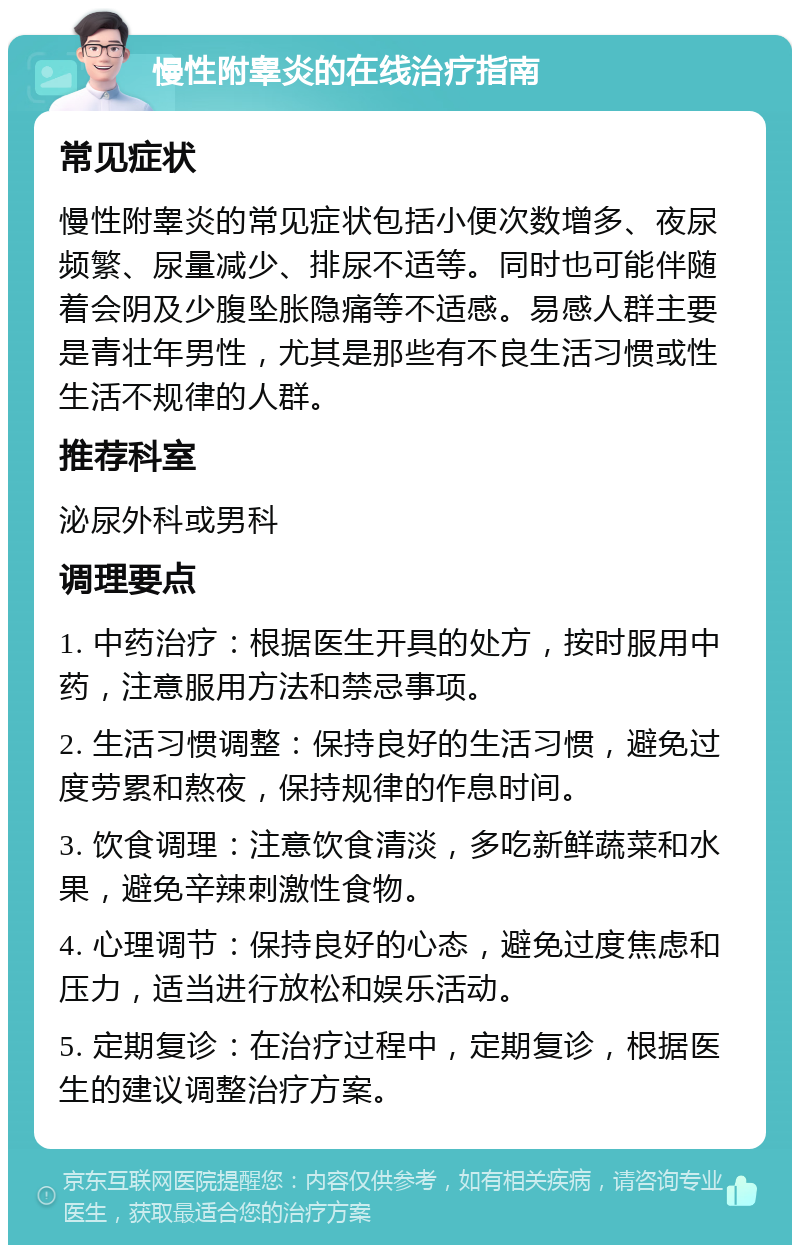 慢性附睾炎的在线治疗指南 常见症状 慢性附睾炎的常见症状包括小便次数增多、夜尿频繁、尿量减少、排尿不适等。同时也可能伴随着会阴及少腹坠胀隐痛等不适感。易感人群主要是青壮年男性，尤其是那些有不良生活习惯或性生活不规律的人群。 推荐科室 泌尿外科或男科 调理要点 1. 中药治疗：根据医生开具的处方，按时服用中药，注意服用方法和禁忌事项。 2. 生活习惯调整：保持良好的生活习惯，避免过度劳累和熬夜，保持规律的作息时间。 3. 饮食调理：注意饮食清淡，多吃新鲜蔬菜和水果，避免辛辣刺激性食物。 4. 心理调节：保持良好的心态，避免过度焦虑和压力，适当进行放松和娱乐活动。 5. 定期复诊：在治疗过程中，定期复诊，根据医生的建议调整治疗方案。