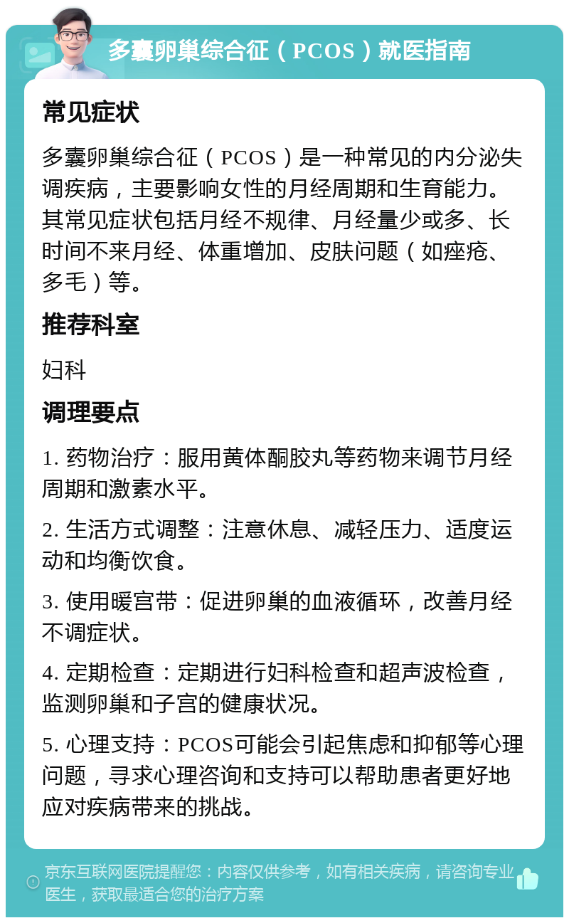 多囊卵巢综合征（PCOS）就医指南 常见症状 多囊卵巢综合征（PCOS）是一种常见的内分泌失调疾病，主要影响女性的月经周期和生育能力。其常见症状包括月经不规律、月经量少或多、长时间不来月经、体重增加、皮肤问题（如痤疮、多毛）等。 推荐科室 妇科 调理要点 1. 药物治疗：服用黄体酮胶丸等药物来调节月经周期和激素水平。 2. 生活方式调整：注意休息、减轻压力、适度运动和均衡饮食。 3. 使用暖宫带：促进卵巢的血液循环，改善月经不调症状。 4. 定期检查：定期进行妇科检查和超声波检查，监测卵巢和子宫的健康状况。 5. 心理支持：PCOS可能会引起焦虑和抑郁等心理问题，寻求心理咨询和支持可以帮助患者更好地应对疾病带来的挑战。