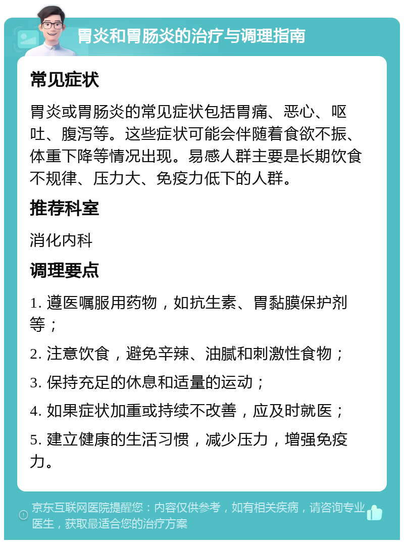 胃炎和胃肠炎的治疗与调理指南 常见症状 胃炎或胃肠炎的常见症状包括胃痛、恶心、呕吐、腹泻等。这些症状可能会伴随着食欲不振、体重下降等情况出现。易感人群主要是长期饮食不规律、压力大、免疫力低下的人群。 推荐科室 消化内科 调理要点 1. 遵医嘱服用药物，如抗生素、胃黏膜保护剂等； 2. 注意饮食，避免辛辣、油腻和刺激性食物； 3. 保持充足的休息和适量的运动； 4. 如果症状加重或持续不改善，应及时就医； 5. 建立健康的生活习惯，减少压力，增强免疫力。